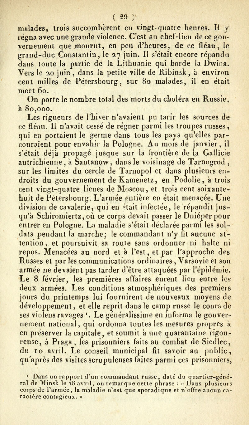 malades, trois succombèrent en vingt-quatre heures. Il y régna avec une grande violence. C'est au chef-lieu de ce gou- vernement que mourut, en peu d'heures, de ce fléau, le grand-duc Constantin, le 27 juin. I! s'était encore répandu dans toute la partie de la Lithuanie qui borde la Dwina. Vers le 20 juin, dans la petite ville de Ribinsk, à environ cent milles de Pétersbourg, sur 80 malades, il en était mort 60. On porte le nombre total des morts du choléra en Russie, h 80,000. Les rigueurs de l'hiver n'avaient pu tarir les sources de ce fléau. Il n'avait cessé de régner parmi les troupes russes, qui en portaient le germe dans tous les pays qu'elles par- couraient pour envahir la Pologne. Au mois de janvier, il s'était déjà propagé jusque sur la frontière de la Gallicie autrichienne, à Santanovv, dans le voisinage de Tarnogrod , sur les limites du cercle de Tarnopol et dans plusieurs en- droits du gouvernement deKamenetz, en Podolie, a trois cent vingt-quatre lieues de Moscou, et trois cent soixante- huit de Pétersbourg. L'armée entière en était menacée. Une division de cavalerie, qui en ^tait infectée, le répandit jus- qu'à SchiromiertZjOÙ ce corps devait passer le Dnieper pour entrer en Pologne. La maladie s'était déclarée parmi les sol- dats pendant la marche- le commandant n'y fit aucune at- tention , et poursuivit sa route sans ordonner ni halte ni repos. Menacées au nord et a l'est, et par l'approche des Russes et par les communications ordinaires , Varsovie et son armée ne devaient pas tarder d'être attaquées par l'épidémie. Le 8 février, les premières affaires eurent lieu entre les deux armées. Les conditions atmosphériques des premiers jours du printemps lui fournirent de nouveaux moyens de développement, et elle reprit dans le camp russe le cours de ses violens ravages '. Le généralissime en informa le gouver- nement national, qui ordonna toutes les m.esures propres a en préserver la capitale, et soumit a une quarantaine rigou- reuse, à Praga , les prisonniers faits au combat de Siedlec, du 10 avril. Le conseil municipal fit savoir au public, qu'après des visites scrupuleuses faites parmi ces prisonniers, > Dans uD rapport d'un commandant russe, daté du quartier-géné- ral de Minsk le a8 avril, on remarque cette phrase : « Dans plusieurs corps de Tarmée, la maladie n'est que sporadique et n'offre aucun ca- ractère contagieux. »