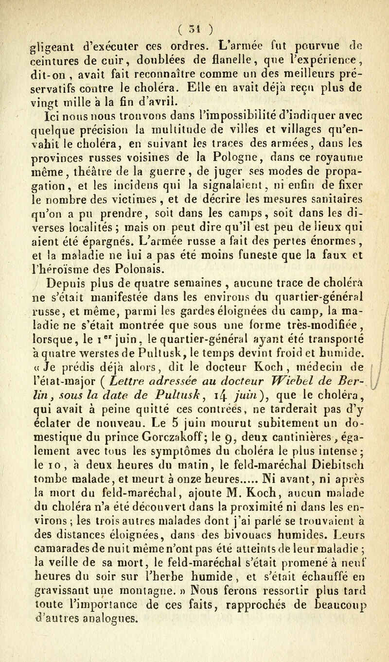 ( 54 ) gligeaht d'exécuter ces ordres. L'année fut pourvue de ceintures de cuir, doublées de flanelle, que l'expérience, dit-on , avait fait reconnaître comme un des meilleurs pré- servatifs contre le choléra. Elle en avait déjà reçu plus de vingt mille a la fin d'avril. Ici nous nous trouvons dans l'impossibilité d'indiquer avec quelque précision la multitude de villes et villages qu'en- vahit le choléra, en suivant les traces des armées, daus les provinces russes voisines de la Pologne, dans ce royaume même, théâtre de la guerre, de juger ses modes de propa- gation, et les iucîdens qui la signalaient, ni enfin de fixer le nombre des victimes , et de décrire les mesures sanitaires qu'on a pu prendre, soit dans les camps, soit dans les di- verses localités; mais on peut dire qu'il est peu de lieux qui aient été épargnés. L'armée russe a fait des pertes énormes, et la maladie ne lui a pas été moins funeste que la faux et l'héroïsme des Polonais. Depuis plus de quatre semaines , aucune trace de choléra ne s'était manifestée dans les environs du quartier-général russe, et même, parmi les gardes éloignées du camp, la ma- ladie ne s'était montrée que sous une forme très-modifiée, lorsque, le ijuin, le quartier-général ayant été transporté à quatre werstesde Pullusk, le temps devint froid et humide. «Je prédis déjà alors, dit le docteur Koch , médecin de l'état-raajor ( Lettre adressée au docteur TViebel de Ber- lin, sous la date de Pultusk^ i4 juin)^ que le choléra, qui avait à peine quitté ces contrées, ne tarderait pas d'y éclater de nouveau. Le 5 juin mourut subitement un do- mestique du prince Gorczfikoff; le 9, deux cantinières, éga- lement avec tous les symptômes du choléra le plus intense; le 10, h deux heures du matin, le feld-maréchal Diebitsch tombe malade, et meurt à onze heures Ni avant, ni après la mort du feld-maréchal, ajoute M. Koch, aucun malade du choléra n'a été découvert dans la proximité ni dans les en- virons ; les trois autres malades dont j'ai parlé se trouvaient à des distances éloignées, dans des bivouacs humides. Leurs camarades de nuit même n'ont pas été atteints de leur maladie ; la veille de sa mort, le feld-maréchal s'était promené à neuf heures du soir sur l'herbe humide , et s'était échauffé en gravissant une montagne. » Nous ferons ressortir plus tard toute l'importance de ces faits, rapprochés de beaucoup d'autres analogues.