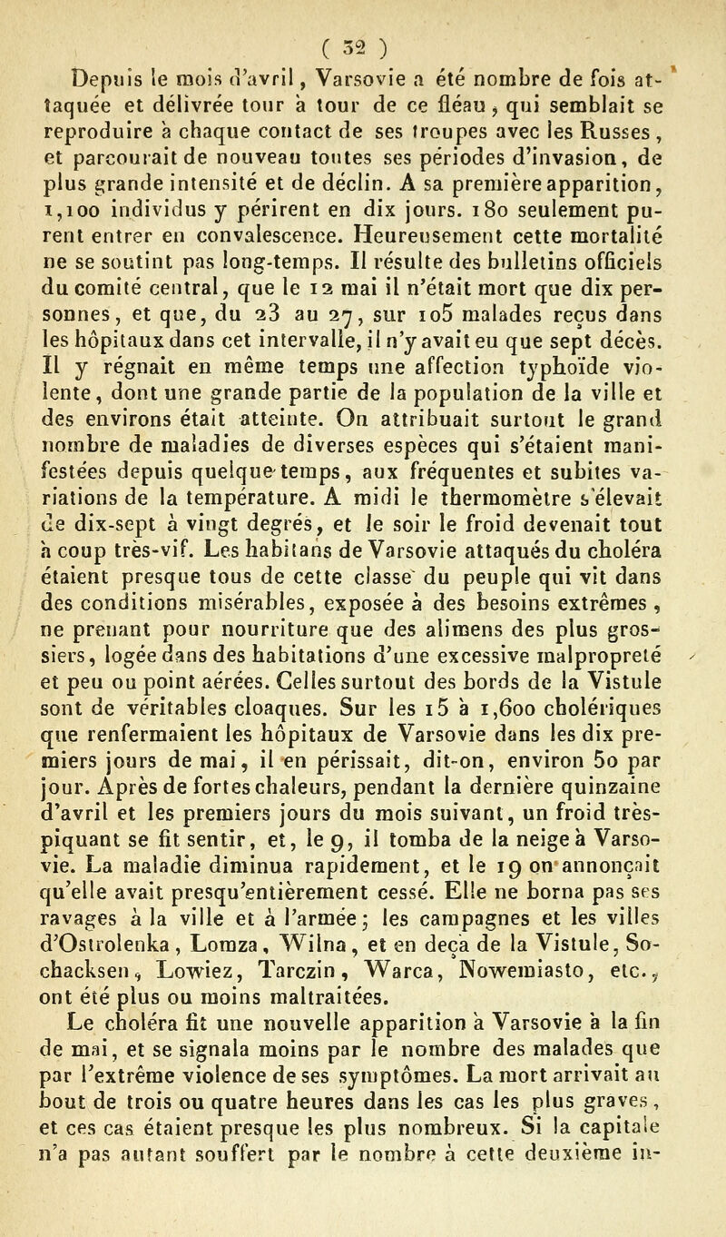 Depuis le mois (î'avril, Varso%^ie a été nombre de fois at- taquée et délivrée tour a tour de ce fléau ^ qui semblait se reproduire à chaque contact de ses troupes avec les Russes , et parcouiait de nouveau toutes ses périodes d'invasion, de plus i^^rande intensité et de déclin. A sa première apparition, 1,100 individus y périrent en dix jours. i8o seulement pu- rent entrer en convalescence. Heureusement cette mortalité ne se soutint pas long-temps. Il résulte des bulletins officiels du comité central, que le 12 mai il n'était mort que dix per- sonnes, et que, du 28 au 27, sur io5 malades reçus dans les hôpitaux dans cet intervalle, il n'y avait eu que sept décès. Il y régnait en même temps une affection typhoïde vio- lente, dont une grande partie de la population de la ville et des environs était atteinte. On attribuait surtout le grand nombre de maladies de diverses espèces qui s'étaient mani- festées depuis quelque-temps, aux fréquentes et subites va- riations de la température. A midi le thermomètre s élevait de dix-sept à vingt degrés, et le soir le froid devenait tout a coup très-vif. Les liabiîans de Varsovie attaqués du choléra étaient presque tous de cette classe du peuple qui vît dans des conditions misérables, exposée à des besoins extrêmes , ne prenant pour nourriture que des alimens des plus gros- siers, logée dans des habitations d'une excessive malpropreté et peu ou point aérées. Celles surtout des bords de la Vistule sont de véritables cloaques. Sur les i5 à 1,600 cholériques que renfermaient les hôpitaux de Varsovie dans les dix pre- miers jours de mai, il en périssait, dit-on, environ 5o par jour. Après de fortes chaleurs, pendant la dernière quinzaine d'avril et les premiers jours du mois suivant, un froid très- piquant se fit sentir, et, le 9, il tomba de la neigea Varso- vie. La maladie diminua rapidement, et le 19 on annonçnit qu'elle avait presqu'entièrement cessé. Elle ne borna pas ses ravages à la ville et à l'armée; les campagnes et les villes d'Osirolenka , Lomza, Wilna , et en deçà de la Vistule, So- chacksen, Lowiez, Tarczin, Warca, Nov^^emiasto, etc., ont été plus ou moins maltraitées. Le choléra fit une nouvelle apparition a. Varsovie a la fin de mai, et se signala moins par le nombre des malades que par l'extrême violence de ses symptômes. La mort arrivait au bout de trois ou quatre heures dans les cas les plus graves, et ces cas étaient presque les plus nombreux. Si la capitale n'a pas autant souffert par le nombre à cette deuxième in-