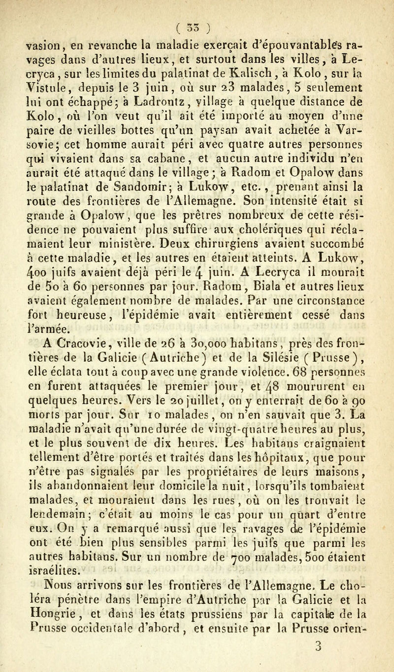 vasion, en revanche la maladie exerçait d'épouvantables ra- vages dans d'autres lieux, et surtout dans les villes, a Le- cryca , sur les limites du palalînat de Kallscli, à Kolo , sur la Vislule, depuis le 3 juin, où sur 23 malades, 5 seulement lui ont échappé, h Ladrontz, yillage a quelque distance de Kolo , où l'on veut qu'il ait été importé au moyen d'une paire de vieilles bottes qu'un paysan avait achetée a Var- sovie; cet homme aurait péri avec quatre autres personnes qi>i vivaient dans sa cabane, et aucun autre individu n'en aurait été attaqué dans le village; à Radom et Opalow dans le palatinat de Sandorair; a Lukovs^, etc., prenant ainsi la route des frontières de l'Allemagne. Son intensité était si grande à Opalow, que les prêtres nombreux de cette rési- dence ne pouvaient plus suffire aux cholériques qui récla- maient leur ministère. Deux chirurgiens avaient succombé h cette maladie, et les autres en étaient atteints. A Lukow, 4oo juifs avaient déjà péri le 4 juin. A Lecryca il mourait de 5o k 6o personnes par jour. Radom, Biaia et autres lieux avaient également nombre de malades. Par une circonstance fort heureuse, l'épidémie avait entièrement cessé dans l'armée. A Cracovie, ville de '26 a 3o,ooo habitans, près des fron- tières de la Galicie (Autriche) et de la Silésie (Prusse), elle éclata tout à coup avec une grande violence. 68 personnes en furent attaquées le premier jour, et 4B moururent en quelques heures. Vers le 20 juillet, on y enterrait de 60 a 90 morts par jour. Sur 10 malades, on n'en sauvait que 3. La maladie n'avait qu'une durée de vingt-quatre heures au plus, et le plus souvent de dix heures. Les habitans craignaient tellement d'être portés et traités dans les hôpitaux, que pour n'être pas signalés par les propriétaires de leurs maisons, ils abandonnaient leur domicile la nuit, lorsqu'ils tombaient malades, et mouraient dans les rues, où on les trouvait le lendemain; c'était au moins le cas pour un quart d'entre eux. On y a remarqué aussi que les ravages de l'épidémie ont été bien plus sensibles parmi les juifs que parmi les autres habitans. Sur un nombre de 700 malades, 5oo étaient israélites. Nous arrivons sur les frontières de l'Allemagne. Le cho- léra pénètre dans l'empire d'Autriche par la Galicie et la Hongrie, et dans les états prussiens par la capiîalie de la Prusse occidentale d'abord , et ensuite par la Prusse oHen-