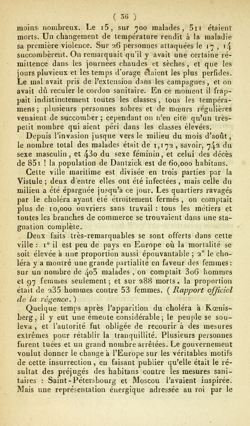 moins nombreux. Le i5, sur 700 malades, 5ii étaient morts. Un changement de température rendit à la maladie sa première violence. Sur 26 personnes attaquées le 17 , i/j. succombèrent. On remarquait qu'il y avait une certaine ré- miltence dans les journées chaudes et sèches, et que les jours pluvieux et les temps d'orage étaient les plus perfides. Le mal avait pris de Pextension dans les campagnes, et on avait dû reculer le cordon sanitaire. En ce moment il frap- pait indistinctement toutes les classes , tous les tempéra- mens; plusieurs personnes sobres et de mœurs régulières venaient de succomber ; cependant on n*en cite qu'un très- peiit nombre qui aient péri dans les classes élevées. Depuis l'invasion jusque vers le milieu du mois d'août, le nombre total des malades était de 1,172, savoir, ^4^ ^^ sexe masculin, et 43o du sexe féminin, et celui des décès de 851 ! la population de Dantzick est de 60,000 hahitans. Cette ville maritime est divisée en trois parties par la Vistule ; deux d'entre elles ont été infectées, mais celle du milieu a été épargnée jusqu'à ce jour. Les quartiers ravagés par le choléra ayant été étroitement fermés , on comptait plus de 10,000 ouvriers sans travail : tous les métiers et toutes les branches de commerce se trouvaient dans une sta- gnation complète. Deux faits très-remarquables se sont offerts dans celte ville : 1° il est peu de pays en Europe où la mortalité se soit élevée à une proportion aussi épouvantable ; 2° le cho- léra y a montré une grande partialité en faveur des femmes: sur un nombre de 4o5 malades , on comptait 3o6 hommes et 97 femmes seulement; et sur 288 morts, la proportion était de ^35 hommes contre 53 femmes. ( Rapport officiel de la régence. ) Quelque temps après l'apparition du choléra a Kœnis- berg, il y eut une émeute considérable; le peuple se sou- leva , et l'autorité fut obligée de recourir à des mesures extrêmes pour rétablir la tranquillité. Plusieurs personnes furent tuées et un grand nombre arrêtées. Le gouvernement voulut donner le change a l'Europe sur les véritables motifs de cette insurrection, en faisant publier qu'elle était le ré- sultat des préjugés des habitans contre les mesures sani- taires : Saint-Pétersbourg et Moscou l'avaient inspirée. Mais une représentation énergique adressée au roi par le