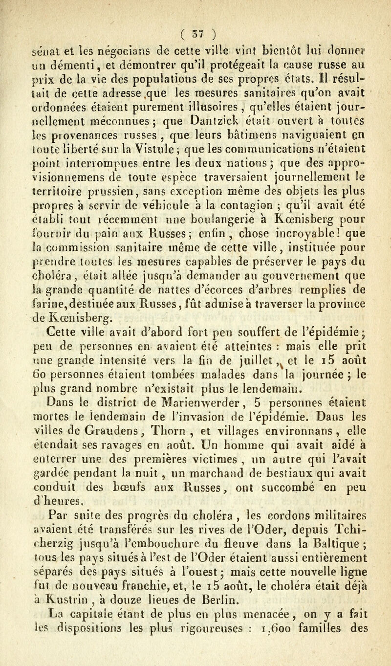 ( 57 ) sénat et les négocians de cette ville vint bientôt iui donner un démenti, et démontrer qu'il protégeait la cause russe au prix de la vie des populations de ses propres élats. Il résul- tait de cette adresse,que les mesures sanitaires qu'on avait ordonnées étaient purement illusoires , qu'elles étaient jour- nellement méconnues ; que Dantzick était ouvert à toutes les provenances russes , que leurs bâtimens naviguaient en toute liberté sur la Vistule ; que les conmuuiications n'étaient point interrompues entre les deux nations 5 que des appro- visionnemens de toute espèce traversaient journellement le territoire prussien, sans exception même des objets les plus propres a servir de véhicule à la contagion ; qu'il avait été établi tout récemment une boulangerie a Kœnisberg pour iburnir du pain aux Russes; enfin, cbose incroyable! que la commission sanitaire même de cette ville, instituée pour prendre toutes les mesures capables de préserver le pays du clioléra, était allée jusqu'à demander au gouvernement que la grande quantité de nattes d'écorces d'arbres remplies de farine,destinée aux Russes, fût adniisea traverser la province de Kœnisberg. Cette ville avait d'abord fort peu souffert de l'épidémie 5 peu de personnes en avaient été atteintes : mais elle prit une grande intensité vers la fin de juillet ,^ et le i5 août 60 personnes étaient tombées malades dans la journée 5 le plus grand nombre n'existait plus le lendemain. Dans le district de Marienwerder, 5 personnes étaient mortes le lendemain de l'invasion de l'épidémie. Dans les villes de Graudens,, Thorn , et villages environnans , elle étendait ses ravages en août. Un homme qui avait aidé à enterrer une des premières victimes , un autre qui l'avait gardée pendant la nuit , un marchand de bestiaux qui avait conduit des bœufs aux Russes, ont succombé en peu d'heures. Par suite des progrès du choléra , les cordons militaires avaient été transférés sur les rives de l'Oder, depuis Tchi- cherzig jusqu'à l'embouclinre du fleuve dans la Baltique ; tous les pays situés à Pest de l'Oder étaient aussi entièrement séparés des pays situés à l'ouest ; mais cette nouvelle li^e fut de nouveau franchie, et, le i5 août, le choléra était déjà a Rustrin , a douze lieues de Berlin. La capitale étant de plus en plus menacée, on y a fait les dispositions les plus rigoureuses : 1,600 familles des