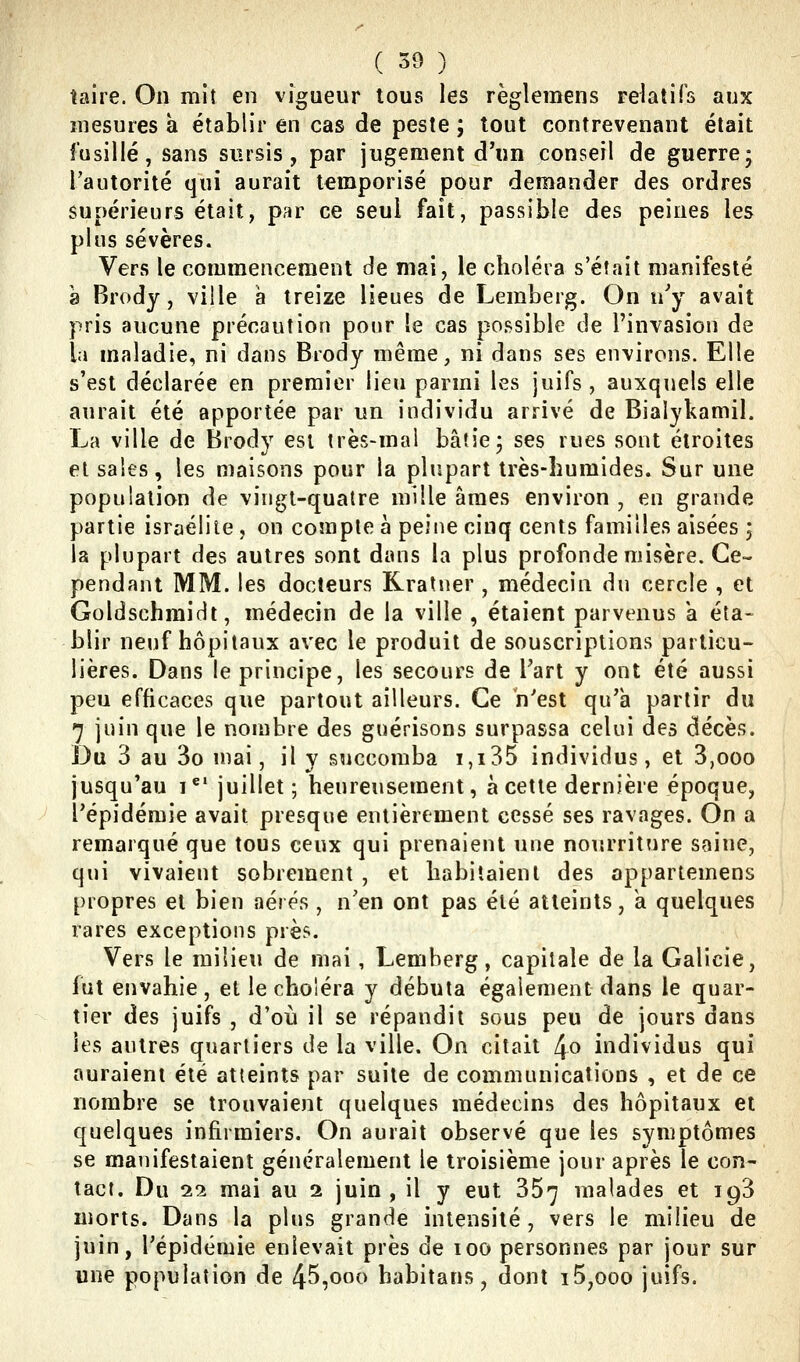 ( 30 ) ^ taire. On mit en vigueur tous les règleraens rektifs aux îiiesures à établir en cas de peste ; tout contrevenant était fusillé, sans sursis, par jugement d'un conseil de guerrej l'autorité qui aurait temporisé pour demander des ordres supérieurs était, par ce seul fait, passible des peines les plus sévères. Vers le commencement de mai, le choléra s'était manifesté 8 Brody, ville à treize lieues de Lemberg. On n^ avait pris aucune précaution pour le cas possible de l'invasion de la maladie, ni dans Brody même, ni dans ses environs. Elle s'est déclarée en premier lieu parmi les juifs , auxquels elle aurait été apportée par un individu arrivé de Bialykamil. La ville de Brody est très-mal bâtie; ses rues sont étroites et sales, les maisons pour la plupart très-humides. Sur une population de vingt-quatre mille âmes environ , en grande partie israéliie, on compte à peine cinq cents familles aisées ; la plupart des autres sont dans la plus profonde misère. Ce- pendant MM. les docteurs Rratner , médecin du cercle , et Goldschmidt, médecin de la ville , étaient parvenus a éta- blir neuf hôpitaux avec le produit de souscriptions particu- lières. Dans le principe, les secours de l'art y ont été aussi peu efficaces que partout ailleurs. Ce n'est qu'à partir du 7 juin que le nombre des guérisons surpassa celui des décès. î)vi 3 au 3o mai, il y succomba i,i35 individus, et 3,ooo jusqu'au i*' juillet ; heureusement, à cette dernière époque, l'épidémie avait presque entièrement cessé ses ravages. On a remarqué que tous ceux qui prenaient une noi'.rritnre saine, qui vivaient sobrement , et habitaient des appartemens propres et bien aérés , n'en ont pas été atteints, k quelques rares exceptions près. Vers le milieu de mai, Lemberg, capitale de la Galicie, fut envahie, et le choléra y débuta également dans le quar- tier des juifs , d'où il se répandit sous peu de jours dans les autres quartiers de la ville. On citait 4o individus qui auraient été atteints par suite de communications , et de ce nombre se trouvaient quelques médecins des hôpitaux et quelques infirmiers. On aurait observé que les symptômes se manifestaient généralement le troisième jour après le con- tact. Du 22 mai au a juin, il y eut 367 malades et 193 morts. Dans la plus grande intensité, vers le milieu de juin, l'épidémie enlevait près de 100 personnes par jour sur une population de 45,000 habitans, dont i5,ooo juifs.