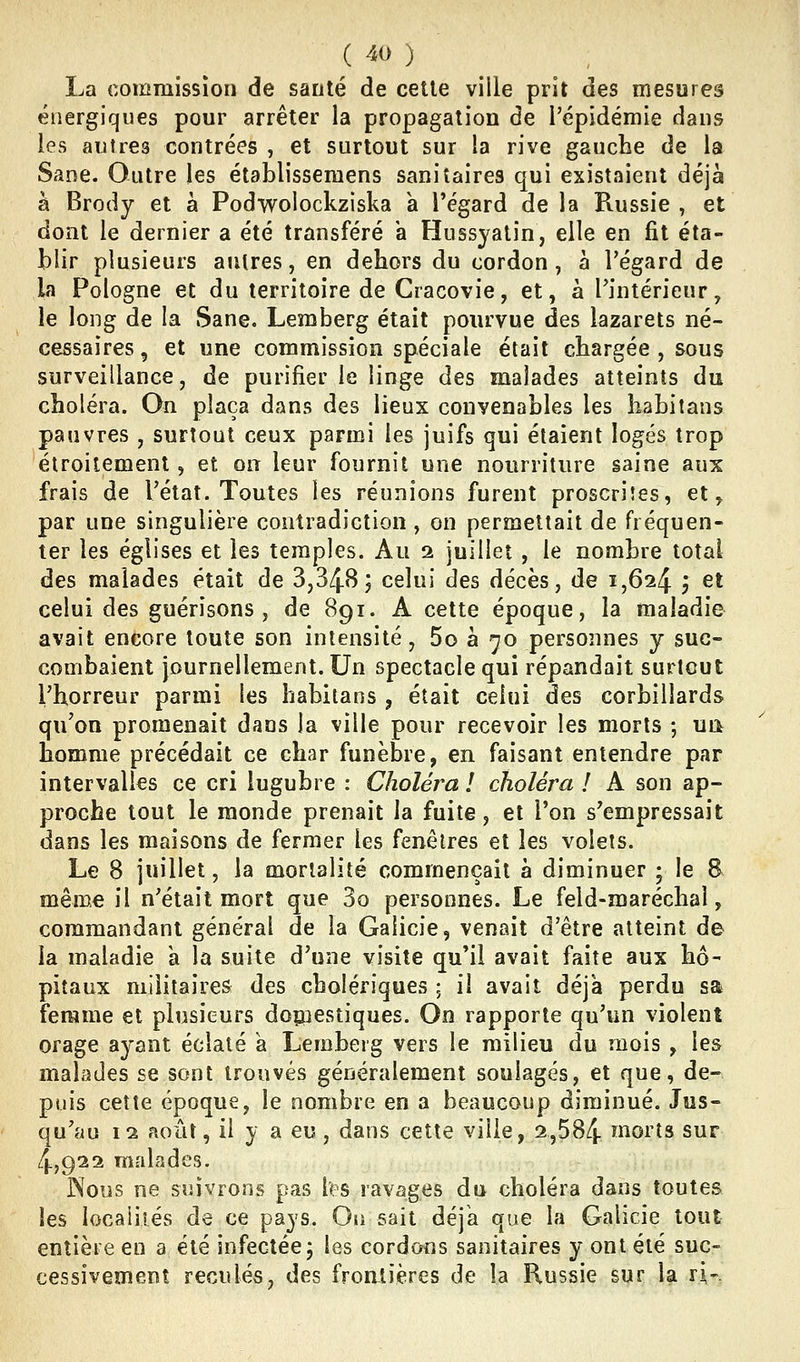 La commission de santé de celle ville prit des mesures énergiques pour arrêter la propagation de l'épidémie dans les antres contrées , et surtout sur la rive gauche de la Sane. Outre les établisseraens sanitaires qui existaient déjà à Brody et a Podwolockziska a l'égard de la Russie , et dont le dernier a été transféré a Hussyatin, elle en fit éta- blir plusieurs autres, en dehors du cordon, à l'égard de la Pologne et du territoire de Cracovie, et, à l'intérieur, le long de la Sane. Lemberg était pourvue des lazarets né- cessaires , et une commission spéciale était chargée , sous surveillance, de purifier le linge des malades atteints du choléra. On plaça dans des lieux convenables les habitans pauvres , surtout ceux parmi les juifs qui étaient logés trop étroitement, et on leur fournit une nourriture saine aux frais de l'état. Toutes les réunions furent proscrites, et, par une singulière contradiction, on permettait de fréquen- ter les églises et les temples. Au 2 juillet , le nombre total des malades était de 3,34B; celui des décès, de 1,624 , et celui des guérisons , de 891. A cette époque, la maladie avait encore toute son intensité, 5o à 70 personnes y suc- combaient journellement. Un spectacle qui répandait surtout l'horreur parmi les habitans , était celui des corbillards qu'on promenait dans la ville pour recevoir les morts -, ua homme précédait ce char funèbre, en faisant entendre par intervalles ce cri lugubre : Choléra ! choléra ! A son ap- proche tout le monde prenait la fuite, et l'on s'empressait dans les maisons de fermer les fenêtres et les volets. Le 8 juillet, la mortalité commençait à diminuer ; le B même il n'était mort que 3o personnes. Le feld-maréchal, commandant général de la Galicie, venait d'être atteint de la maladie a la suite d'une visite qu'il avait faite aux hô- pitaux militaires des cholériques ; il avait déjà perdu sa femme et plusieurs doçnestiques. Oo rapporte qu'un violent orage ayant éclaté a Lemberg vers le milieu du mois , les malades se sont trouvés généralement soulagés, et que, de- puis cette époque, le nombre en a beaucoup diminué. Jus- qu'au 12 août, il y a eu, dans cette ville, 2,584 ^oi'îs sur 4,922 malades. Nous ne suivrons pas l'ps ravages du choléra dans toutes les locaiiiés de ce pays. On sait déjà que la Galicie tout entière en a été infectée, les cordons sanitaires y ont été suc- cessivement reculés, des froatières de la Russie sur la ri-.