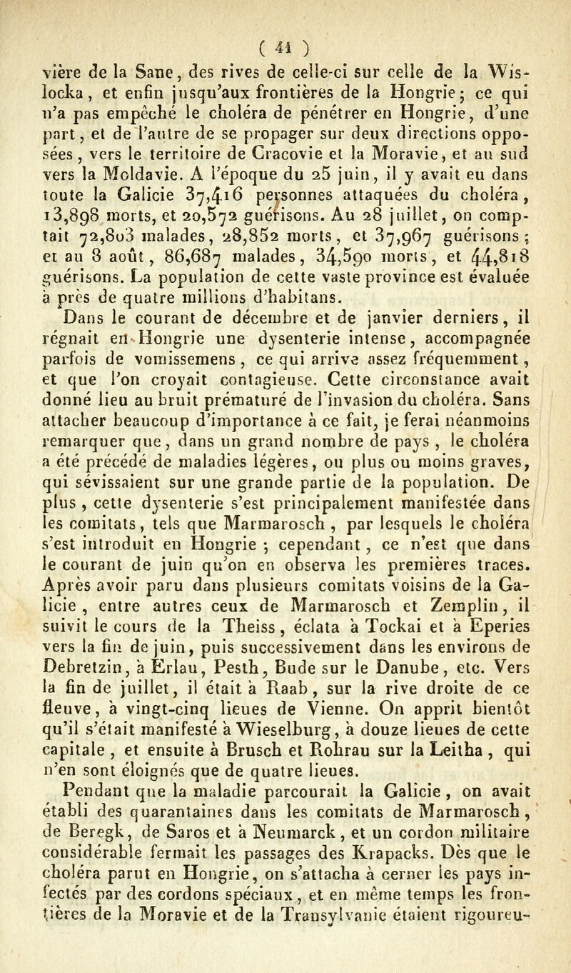 ^ ( 44 ) ^ vière de la Sane, des rives de celie-ci sur celle de la Wis- locka, et enfin jusqu'aux frontières de la Hongrie- ce qui n'a pas empêché le choléra de pénétrer en Hongrie, d'une part, et de l'autre de se propager sur deux directions oppo- sées, vers le territoire de Cracovie et la Moravie, et au sud vers la Moldavie. A l'époque du 25 juin, il y avait eu dans toute la Galicie 37,4.16 personnes attaquées du choléra, 13,898 morts, et 20,572 guérisons. Au 28 juillet, on comp- tait 72,803 malades, 28,852 morts, et 37,967 guérisons; et au 8 aoiiî, 86,687 malades, 34,590 mor;s, et 44?^^^ guérisons. La population de cette vaste province est évaluée à près de quatre millions d^hahitans. Dans le courant de décembre et de janvier derniers, il régnait en Hongrie une dysenterie intense, accompagnée parfois de vomissemens , ce qui arrive assez fréquemment, et que l'on croyait contagieuse. Cette circonstance avait donné lieu au bruit prématuré de l'invasion du choléra. Sans attacher beaucoup d'importance à ce fait, je ferai néanmoins remarquer que, dans un grand nombre de pays , le choléra a été précédé de maladies légères, ou plus ou moins graves, qui sévissaient sur une grande partie de la population. De plus , cette dysenterie s'est principalement manifestée dans les comitats, tels que Marmarosch , par lesquels le choléra s'est introduit en Hongrie -, cependant, ce n'est que dans le courant de juin qu'on en observa les premières traces. Après avoir paru dans plusieurs comitats voisins de la Ga- licie , entre autres ceux de Marmarosch et Zemplin, il suivit le cours de la Theiss, éclata a Tockai et a Eperies vers la fin de juin, puis successivement dans les environs de Debretzin, a Erlau, Pesth, Bude sur le Danube, etc. Vers la fin de juillet, il était a R.aab, sur la rive droite de ce fleuve, à vingt-cinq lieues de Vienne. On apprit bientôt qu'il s'était manifesté a Wieselburg, h douze lieues de cette capitale , et ensuite a Brusch et Rohrau sur la Leitha , qui n'en sont éloignés que de quatre lieues. Pendant que la maladie parcourait la Galicie , on avait établi des quarantaines dans les comitats de Marmarosch, de Beregk, de Saros et a Neumarck, et un cordon militaire considérable fermait les passages des Rrapacks. Dès que le choléra parut en Hongrie, on s'attacha à cerner les pays in- fectés par des cordons spéciaux, et en même temps les fron- tières de la Moravie et de la Transylvanie étaient rigoureu-