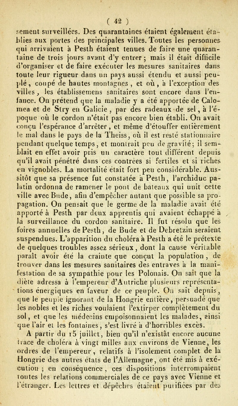 pement surveillées. Des quarantaines étaient également éta-» blies aux portes des principales villes. Toutes les personnes qui arrivaient a Pesth étaient tenues de faire une quaran- taine de trois jours avant d'y entrer; mais il était difficile d'organiser et de faire exécuter les raesures sanitaires dans toute leur rigueur dans un pays aussi étendu et aussi peu- ])lé, coupé de hautes montagnes , et où, a l'exception des villes^ les établissemens sanitaires sont encore dans Feu- fance. On prétend que la maladie y a été apportée de Calo- mea et de Slry en Galicie , par des radeaux de sel, à l'é- poque où le cordon n'était pas encore bien établi. On avait conçu l'espérance d'arrêter, et même d'étouffer entièrement le mal dans le pays de la Theiss, où il est resté stationnaire pendant quelque temps, et montrait peu de gravité; il sem- blait en effet avoir pris un caractère tout différent depuis qu'il avait pénétré dans ces contrées si fertiles et si riches en vignobles. La mortalité était fort peu considérable. Aus- sitôt que sa présence fut constatée a Pesth, l'archiduc pa- latin ordonna de ramener le pont de bateaux qui unit cette ville avec Biide, afin d'empêcher autant que possible sa pro- pagation. On pensait que le germe de la maladie avait été apporté a Pesth par deux apprentis qui avaient échappé à ^ la surveillance du cordon sanitaire. Il fut résolu que les foires annuelles de Pesth, de Bude et de Debretzin seraient suspendues. L'apparition du choléra a Pesth a été le prétexte de quelques troubles assez sérieux, dont la cause véritable paraît avoir été la crainte que conçut la population , de trouver dans les mesures sanitaires des entraves a la mani- festation de sa sympathie pour les Polonais. On sait que la diète adressa à l'empereur d'Autriche plusieurs représenta- tions énergiques en faveur de ce peuple. On sait depuis, que le peuple ignorant de la Hongrie entière, persuadé que les nobles et les riches voulaient l'extirper complètement du sol, et que les médecins empoisonnaient les malades, ainsi que l'air et les fontaines, s'est livré a d'horribles excès. A partir du i5 juillet, bien qu'il n'existât encore aucune trace de choléra à vingt milles aux environs de Vienne, les ordres de l'empereur, relatifs à l'isolement complet de la Hongrie des autres états de TAllemagne, ont été mis à exé- cution ; en conséquence, ces dispositions interrompaient toutes les relations commerciales de ce pays avec Vienne et l'étranger. Les lettres et dépêches étaient purifiées par des