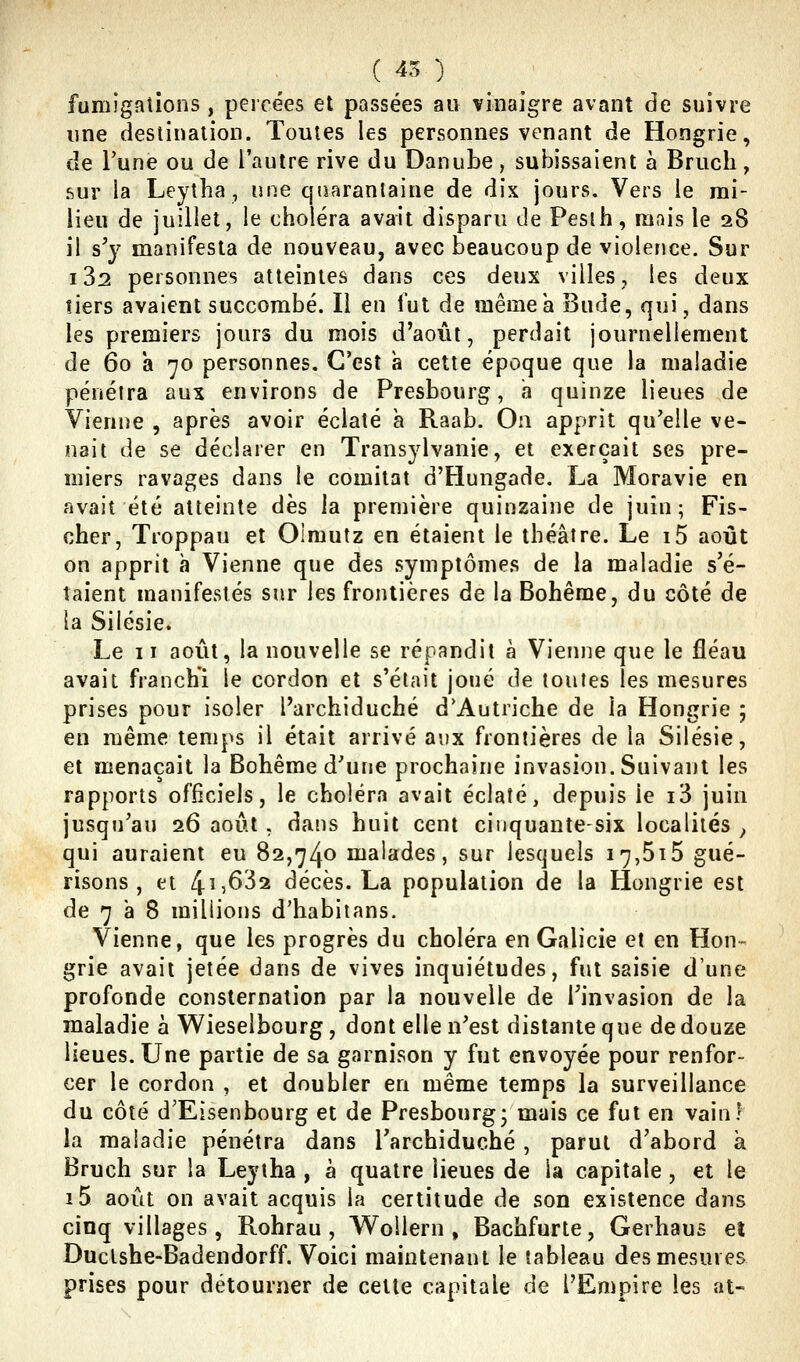 (45) fumigations, percées et passées au vinaigre avant de suivre une destination. Toutes les personnes venant de Hongrie, de l'une ou de l'autre rive du Danube, subissaient à Bruch, sur la Leytlia, une quarantaine de dix jours. Vers le rai- lieu de juillet, le choléra avait disparu de Pesih, ranis le 28 il s'y manifesta de nouveau, avec beaucoup de violence. Sur 182 personnes atteintes dans ces deux villes, les deux tiers avaient succombé. Il en l'ut de même a Bude, qui, dans les premiers jours du mois d'août, perdait journellement de 60 a 70 personnes. C'est à cette époque que la maladie pénétra aux environs de Presbourg, a quinze lieues de Vienne , après avoir éclaté a Raab. On apprit qu'elle ve- nait de se déclarer en Transylvanie, et exerçait ses pre- miers ravages dans le comilat d'Flungade. La Moravie en avait été atteinte dès la première quinzaine de juin 5 Fis- cher, Troppau et Olmutz en étaient le théâtre. Le i5 août on apprit à Vienne que des symptômes de la maladie s'é- taient manifestés sur les frontières de la Bohême, du côté de la Silésie. Le II août, la nouvelle se répandit à Vienne que le fléau avait franchi le cordon et s'était joué de toutes les mesures prises pour isoler Parchiduché d'Autriche de la Hongrie ; en même temps il était arrivé aux frontières de la Silésie, et menaçait la Bohême d'une prochaine invasion. Suivant les rapports officiels, le choléra avait éclaté, depuis le i3 juin jusqu'au 26 août , dans huit cent cinquante-six localités ^ qui auraient eu 82,74^ malades, sur lesquels 17,615 gué- risons , et l[.ï,6'i2. décès. La population de la Hongrie est de 7 a 8 millions d'habiians. Vienne, que les progrès du choléra en Galicie et en Hon- grie avait jetée dans de vives inquiétudes, fut saisie d'une profonde consternation par la nouvelle de l'invasion de la maladie à Wieselbourg, dont elle n'est distante que de douze lieues. Une partie de sa garnison y fut envoyée pour renfor- cer le cordon , et doubler en même temps la surveillance du côté d'Eisenbourg et de Presbourg; mais ce fut en vain? la maladie pénétra dans l'archiduché, parut d'abord à Bruch sur la Leytha , à quatre lieues de la capitale, et le i5 août on avait acquis la certitude de son existence dans cinq villages, Rohrau , WoUern , Bachfurte, Gerhaus et Ductshe-Badendorff. Voici maintenant le tableau des mesures prises pour détourner de cette capitale de l'Empire les at-