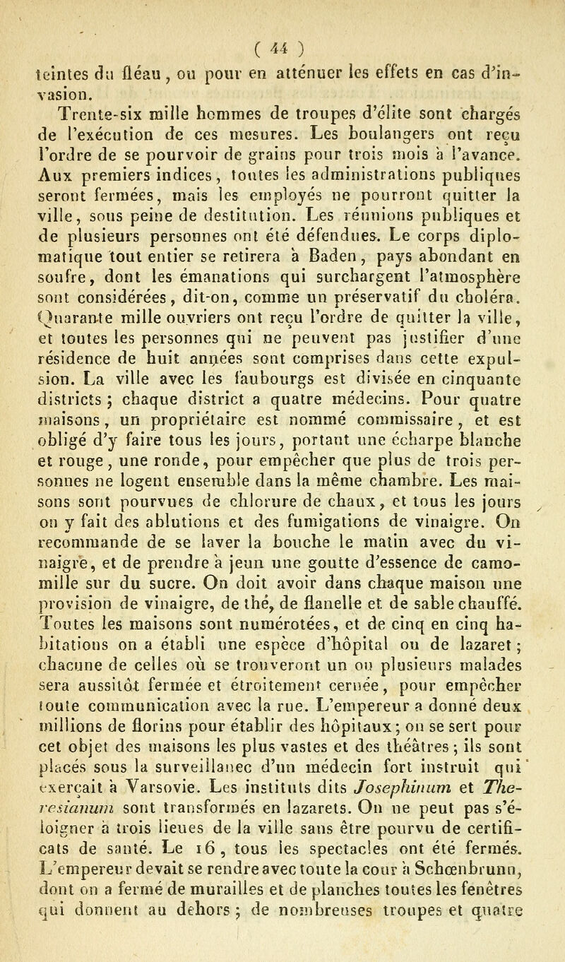 teintes clu fléau, ou pour en atténuer les effets en cas d'in- vasion. Trente-six mille hommes de troupes d'élite sont chargés de l'exécution de ces mesures. Les boulangers ont reçu l'ordre de se pourvoir de grains pour trois mois à l'avance. Aux premiers indices, toutes les administrations publiques seront fermées, mais les employés ne pourront quitter la ville, sous peine de destitution. Les réunions publiques et de plusieurs personnes ont été défendues. Le corps diplo- matique tout entier se retirera à Baden, pays abondant en soufre, dont les émanations qui surchargent l'atmosphère sont considérées, dit-on, comme un préservatif du choléra. Quarante raille ouvriers ont reçu Tordre de quitter la ville, et toutes les personnes qui ne peuvent pas justifier d'une résidence de huit années sont comprises dans cette expul- sion. La ville avec les faubourgs est divisée en cinquante districts ; chaque district a quatre médecins. Pour quatre maisons, un propriétaire est nommé commissaire, et est obligé d'y faire tous les jours, portant une écharpe blanche et rouge, une ronde, pour empêcher que plus de trois per- sonnes ne logent enserabie dans la même chambre. Les mai- sons sont pourvues de chlorure de chaux, et tous les jours on y fait des ablutions et des fumigations de vinaigre. On recommande de se laver la bouche le matin avec du vi- naigre, et de prendre k jeun une goutte d'essence de camo- mille sur du sucre. On doit avoir dans chaque maison une provision de vinaigre, de thé, de flanelle et de sable chauffé. Toutes les maisons sont numérotées, et de cinq en cinq ha- bitations on a établi une espèce d'hôpital ou de lazaret ; chacune de celles où se trouveront un ou plusieurs malades sera aussitôt fermée et étroitement cernée, pour empêcher toute communication avec la rue. L'empereur a donné deux millions de florins pour établir des hôpitaux; on se sert pour cet objet des maisons les plus vastes et des théâtres ; ils sont placés sous la surveillaiiec d'un médecin fort instruit qui' exerçait a Varsovie. Les instituts dits Josephinum et The- resiauum sont transformés en lazarets. On ne peut pas s'é- loigner a trois lieues de la ville sans être pourvu de certifi- cats de santé. Le i6, tous les spectacles ont été fermés. L'empereur devait se rendre avec toute la cour \\ Schoenbrunn, dont on a fermé de murailles et de planches toutes les fenêtres qui donnent au dehors ; de nombreuses troupes et ciuaîre