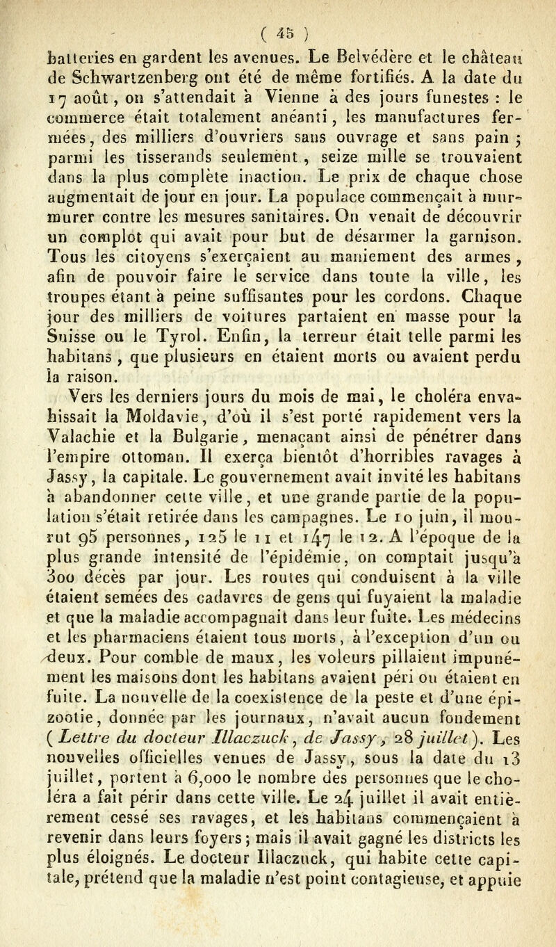 jbalteries en gardent les avenues. Le Belvédère et le château de Schwartzenberg ont été de même fortifiés. A la date du 17 août, on s'attendait a Vienne à des jours funestes : le commerce était totalement anéanti, les manufactures fer- mées, des milliers d'ouvriers sans ouvrage et sans pain j parmi les tisserands seulement , seize mille se trouvaient dans la plus complète inaction. Le prix de chaque chose augmentait de jour en jour. La populace commençait à mur- murer contre les mesures sanitaires. On venait de découvrir un complot qui avait pour but de désarmer la garnison. Tous les citoyens s'exerçaient au maniement des armes , afin de pouvoir faire le service dans toute la ville, les troupes étant a peine suffisantes pour les cordons. Chaque jour des milliers de voitures partaient en masse pour la Suisse ou le Tyrol. Enfin, la terreur était telle parmi les habilans , que plusieurs en étaient morts ou avaient perdu îa raison. Vers les derniers jours du mois de mai, le choléra enva- hissait la Moldavie, d'oii il s'est porté rapidement vers la Valachie et la Bulgarie, menaçant ainsi de pénétrer dans l'empire ottoman. Il exerça bientôt d'horribles ravages à Jassy, la capitale. Le gouvernement avait invité les habitans h abandonner celte ville, et uoe grande partie de la popu- lation s'était retirée dans les campagnes. Le 10 juin, il mou- rut 95 personnes, 125 le 11 et 147 le ^ 2. A l'époque de la plus grande intensité de l'épidémie, on comptait jusqu'à 3oo décès par jour. Les routes qui conduisent à la ville étaient semées des cadavres de gens qui fuyaient la maladie et que la maladie accompagnait dans leur fuite. Les médecins et les pharmaciens étaient tous morts, à l'exception d'un ou -deux. Pour comble de maux, les voleurs pillaient impuné- ment les maisons dont les habitans avaient péri ou étaient en fuite. La nouvelle de la coexistence de la peste et d'une épi- zootie, donnée par les journaux, n'avait aucun fondement ( Lettre du docteur Illaczuck, de Jassy, 2S juillet). Les nouvelles ofiicielles venues de Jassy, sous la date du i3 juillet, portent à 6,000 le nombre des personnes que le cho- léra a fait périr dans cette ville. Le 24 juillet il avait entiè- rement cessé ses ravages, et les habilans cominençaient a revenir dans leurs foyers; mais il avait gagné les districts les plus éloignés. Le docteur lîlaczuck, qui habite cette capi- tale, prétend que la maladie n'est point contagieuse, et appuie