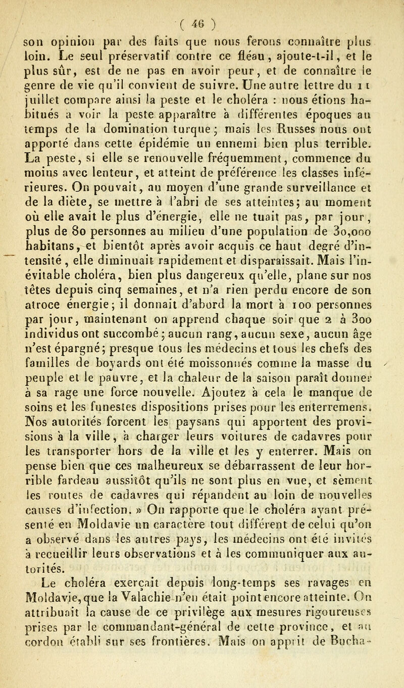 son opinion par dos faits que nous ferons connaître pins loin. Le seul préservatif contre ce fléau, ajoute-l-il, et le plus sûr, est de ne pas en avoir peur, et de connaître ie genre de vie qu'il convient de suivre. Une autre lettre du 11 juillet compare ainsi la peste et le choléra : nous étions ha- bitués a voir la peste apparaître à différentes époques au temps de la domination turque; mais les Russes nous oi)t apporté dans cette épidémie un ennemi bien plus terrible. La peste, si elle se renouvelle fréquemment, commence du moins avec lenteur, et atteint de préférence les classes infé- rieures. On pouvait, au moyen d'une grande surveillance et de la diète, se mettre à l'abri de ses atteintes; au moment où elle avait le plus d'énergie, elle ne tuait pas, par jour, plus de 80 personnes au milieu d'une population de 3o,ooo habïtans, et bientôt après avoir acquis ce haut degré d'in- tensité , elle diminuait rapidement et disparaissait. Mais l'in- évitable choléra, bien plus dangereux qu'elle, plane sur nos têtes depuis cinq semaines, et n'a rien perdu encore de son atroce énergie; il donnait d'abord la mort a 100 personnes par jour, maintenant on apprend chaque soir que 2 à 3oo individus ont succombé; aucun rang, aucun sexe, aucun âge n'est épargné; presque tous les médecins et tous les chefs des familles de boyards ont été moissonnés comme la masse du peuple et le pauvre, et la chaleur de la saison paraît donner à sa rage une force nouvelle. Ajoutez à cela le manque de soins et les funestes dispositions prises pour les enîerremens* Nos autorités forcent les paysans qui apportent des provi- sions a la ville, a charger leurs voilures de cadavres pour les transporter hors de la ville et les y enterrer. Mais on pense bien que ces malheureux se débarrassent de leur hor- rible fardeau aussitôt qu'ils ne sont plus en vue, et sèment les routes de cadavres qui répandent au loin de nouvelles causes d'infection. » On rapporte que le choléra ayant pré* senîé en Moldavie un caractère tout différent décelai qu'on a observé dans les autres pays, les médecins ont été invites à recueillir leurs observations et à les communiquer aux au- torités. Le choléra exerçait depuis long-temps ses ravages en Moldavie, que la Yalachie n'en était point encore atteinte. On attribuait ia cause de ce privilège aux mesures rigoureuses prises par le commandant-général de cette province, et îîîi cordon établi sur ses frontières. Mais on apprit de Bûcha-