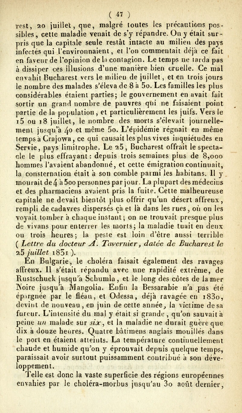 ï-pst, 20 juillet, que, malgré toutes les précanlions pos- sibles, cette maladie venait de s'y répandre. On j était sur- pris que la capitale seule restât intacte au milieu des pays infectés qui l'environnaient, et l'on commentait déjà ce fait en faveur de Topinion de In contagion. Le tenips ne larda pas à dissiper ces illusions d'une manière bien cruelle. Ce mal envahit Bucharest vers le milieu de juillet, et en trois jours le nombre des malades s'éleva de 8 a 5o, Les familles les plus considérables étaient parties; le gouvernement en avait fait sortir un grand nombre de pauvres qui ne faisaient point partie de la population, et particulièrement les juifs. Vers le i5 ou i8 juillet, le nombre des morts s'élevait journelle- ment jusqu'à 4o et même 5o. L'épidémie régnait en même îempsà Crajowa, ce qui causait les plus vives inquiétudes en Servie, pays limitrophe. Le 25, Bucharest offrait le specta- cle le plus effrayant : depuis trois semaines plus de 8,ooo hommes l'avaient abandonné, et cette émigration continuait, la consternation était a son comble parmi les habitans. Il y mourait de4à5oo personnes par jour. La plupart des médecins et des pharmaciens avaient pris la fuite. Cette malheureuse capitale ne devait bientôt plus offrir qu'un désert affreux, rempli de cadavres dispersés çh et là dans les rues, où on les voyait tomber à chaque instant; on ne trouvait presque plus de vivans pour enterrer les morts; la maladie tuait en deux ou trois heures; la peste est loin d'être aussi terrible ( Lettre du docteur A. Tciuernier, datée de Bucharest le 25 juillet i85i ). En Bulgarie, le choléra faisait également des ravages affreux. Il s'était répandu avec une rapidité extrême, de Rusîschuck jusqu'à Schumia, et le long des côtes de la mer IXoire jusqu'à Mangolia. Enfin la Bessarabie n'a ,pas été épargnée par le fléau, et Odessa, déjà ravagée en i83o, devint de nouveau , en juin de cette année_, la victime de sa fureur. L'intensité du mal y était si grande , qu'on sauvait à peine un malade sur sijc^ et la maladie ne durait guère que dix à douze heures. Quatre bâtimens anglais mouillés dans le port en étaient atteints. La température continuellement chaude et humide qu'on y éprouvait depuis quelque temps, paraissait avoir surtout puissamment contribué à son déve- loppement. Telle est donc la vaste superficie des régions européennes envahies par le choléra-raorbus jusqu'au 3o août dernier,