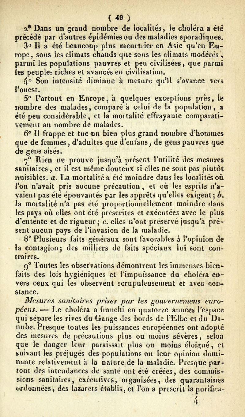 2* Dans un grand nombre de iocaîilés, le choléra a été précédé par d'autres épidémies ou des maladies sporadiques. 3<^ Il a été beaucoup plus meurtrier en Asie qu'en Eu- rope, sous les climats chauds que sous les climats modérés , parmi les populations pauvres et peu civilisées, que parmi les peuples riches et avancés en civilisation. 4 Son intensité diminue à mesure qu'il s'avance vers l'ouest. 50 Partout en Europe, a quelques exceptions près, le nombre des malades, comparé à celui de la population, a été peu considérable, et la mortalité effrayauie comparati- vement au nombre de malades. 6* Il frappe et tue un bien plus grand nombre d'hommes que de femmes , d'adultes que d'enfans, de gens pauvres que êe gens aisés. •j** Rien ne prouve jusqu'à présent l'utilité des mesures sanitaires, et il est même douteux si elles ne sont pas plutôt nuisibles, a. La mortalité a été moindre dans les localités où l'on n'avait pris aucune précaution , et où les esprits n'a- vaient pas été épouvantés par les apprêts qu'elles exigent; b. la mortalité n'a pas été proportionnellement moindre dans les pays où elles ont été prescrites et exécutées avec le plus d'entente et de rigueur; c. elles n'ont préservé jusqu'à pré- sent aucun pays de l'invasion de la maladie. 8' Plusieurs faits généraux sont favorables h l'opinion de la contagion) des milliers de faits spéciaux lui sont con- traires. 9 Toutes les observations démontrent les immenses bien- faits des lois hygiéniques et l'impuissance du choléra en- vers ceux qui les observent scrupuleusement et avec cou* stance. Mesures sanitaires prises par les gouvernemens euro- péens. — Le choléra a franchi en quatorze années l'espace qui sépare les rives du Gange des bords de l'Elbe et du Da- nube. Presque toutes les puissances européennes ont adopté des mesures de précautions plus ou moins sévères, selon que le danger leur paraissait plus ou moins éloigné, et suivant les préjugés des populations ou leur opinion domi- nante relativement a la nature de la maladie. Presque par- tout des intendances de santé ont été créées, des comrais- sions sanitaires, executives, organisées, des quarantaines ordonnées, des lazarets établis, et l'on a prescrit lapurifica-