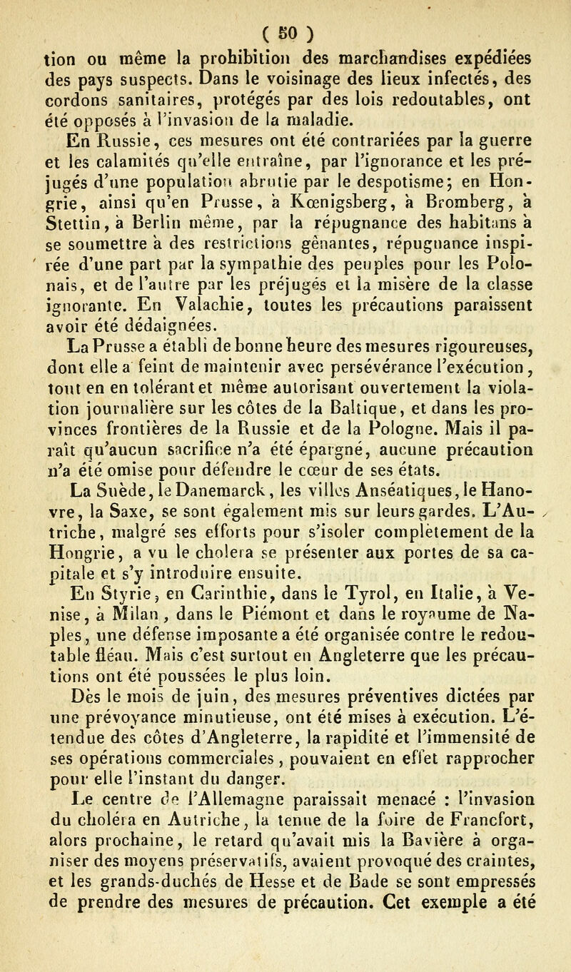 (SO) tion ou même la prohibition des marcîiandises expédiées des pays suspects. Dans le voisinage des lieux infectés, des cordons sanitaires, protégés par des lois redoutables, ont été opposés à l'invasion de la maladie. En Russie, ces mesures ont été contrariées par la guerre et les calamités qu'elle entraîne, par l'ignorance et les pré- jugés d'une populatîo?! abrutie par le despotisme; en Hon- grie, ainsi qu'en Prusse, a Kœnigsberg, a Bromberg, a Stettin,à Berlin même, par la répugnance des habitans a se soumettre a des restrictions gênantes, répugnance inspi- rée d'une part par la sympathie des peuples pour les Polo- nais, et de l'autre par les préjugés et la misère de la classe ignorante. En Valachie, toutes les précautions paraissent avoir été dédaignées. La Prusse a établi de bonne heure des mesures rigoureuses, dont elle a feint de maintenir avec persévérance l'exécution, tout en en tolérant et même autorisant ouvertement la viola- tion journalière sur les côtes de la Baltique, et dans les pro- vinces frontières de la Russie et de la Pologne. Mais il pa- rait qu'aucun sacrifice n'a été épargné, aucune précaution n'a été omise pour défendre le cœur de ses états. La Suède,leDanemarck, les villos Anséatiques, le Hano- vre, la Saxe, se sont également rais sur leurs gardes. L'Au- . triche, malgré ses efforts pour s'isoler complètement de la Hongrie, a vu le choiera se présenter aux portes de sa ca- pitale et s'y introdnire ensuite. En StyriCj en Carinthie, dans le Tyrol, en Italie, a Ve- nise, à Milan, dans le Piémont et dans le roynume de Na- ples, une défense imposante a été organisée contre le redou- table fléau. Mais c'est surtout en Angleterre que les précau- tions ont été poussées le plus loin. Dès le mois de juin, des mesures préventives dictées par une prévoyance minutieuse, ont été mises à exécution. L'é- tendue des côtes d'Angleterre, la rapidité et l'immensité de ses opérations commerciales, pouvaient en effet rapprocher pour elle l'instant du danger. Le centre de l'Allemagne paraissait menacé : l'invasion du choléra en Autriche, la tenue de la foire de Francfort, alors prochaine, le retard qu'avait mis la Bavière à orga- niser des moyens préservatifs, avaient provoqué des craintes, et les grands-duchés de Hesse et de Bade se sont empressés de prendre des mesures de précaution. Cet exemple a été