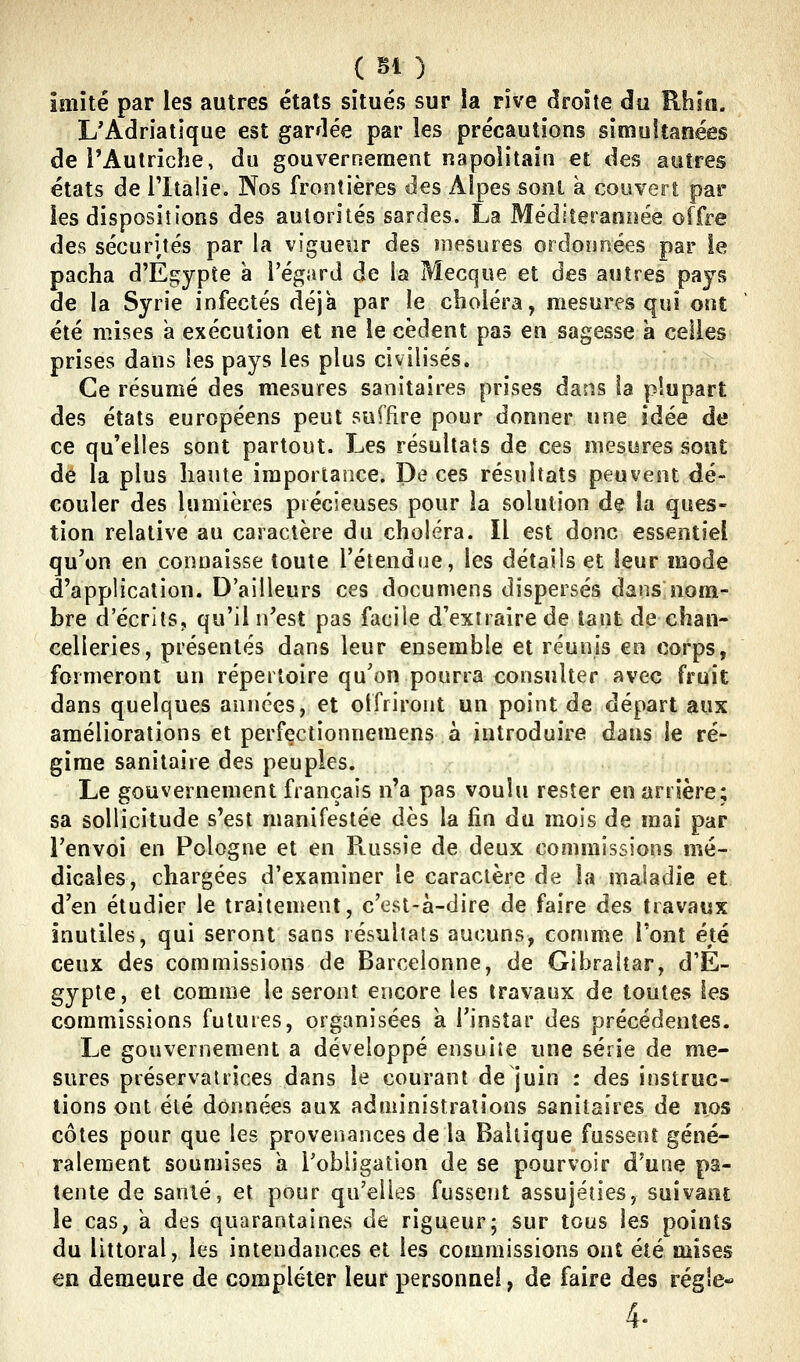 imité par les autres états situés sur !a rive droite du Rhin. L'Adriatique est gardée par les précautions simoitanées de l'Autriche, du gouvernement napolitain et des autres états de l'Italie. Nos frontières des Alpes sont à couvert par les dispositions des autorités sardes. La Médîteranîîée offre des sécurités par la vigueur des înesures ordonnées par le pacha d'Egypte à l'égard de la Mecque et des autres pays de la Syrie infectés déjà par le choléra, mesures qui ont été mises a exécution et ne le cèdent pas en sagesse à celles prises dans les pays les plus civilisés. Ce résumé des mesures sanitaires prises dans la plupart des états européens peut suffire pour donner une idée de ce qu'elles sont partout. Les résultats de ces mesures sont de la plus liante imporlarice. De ces résultats peuvent dé- couler des lumières précieuses pour la solution de la ques- tion relative au caractère du choléra. Il est donc essentiel qu'on en connaisse toute l'étendue, les détails et leur mode d'application. D'ailleurs ces documens dispersés dans nom- bre d'écritSj qu'il li'est pas facile d'extraire de tant de chan- celleries, présentés dans leur ensemble et réunis en corps, formeront un répertoire qu'on pourra consulter avec fruit dans quelques années, et otfriront un point de départ aux améliorations et perfectionnemens à introduire dans le ré- gime sanitaire des peuples. Le gouvernement français n'a pas voulu rester en arrière; sa sollicitude s'est manifestée dès la fin du mois de mai par l'envoi en Pologne et en Ptussie de deux commissions mé- dicales, chargées d'examiner le caractère de la maladie et d'en étudier le traitement, c'est-à-dire de faire des travaux inutiles, qui seront sans résultats aucuns, comme l'ont été ceux des commissions de Barcelonne, de Gibraltar, d'E- gypte, et comme le seront encore les travaux de toutes les commissions futures, organisées k l'instar des précédentes. Le gouvernement a développé ensuite une série de me- sures préservatrices dans le courant de juin : des instruc- tions ont été données aux administrations sanitaires de nos côtes pour que les provenances de la Baltique fussent géné- ralement soumises îi l'obligation de se pourvoir d'une pa- tente de santé, et pour qu'elles fussent assujéties, suivant le cas, k des quarantaines de rigueur; sur tous les points du littoral, les intendances et les commissions ont été mises en demeure de compléter leur personnel, de faire des régie- 4-