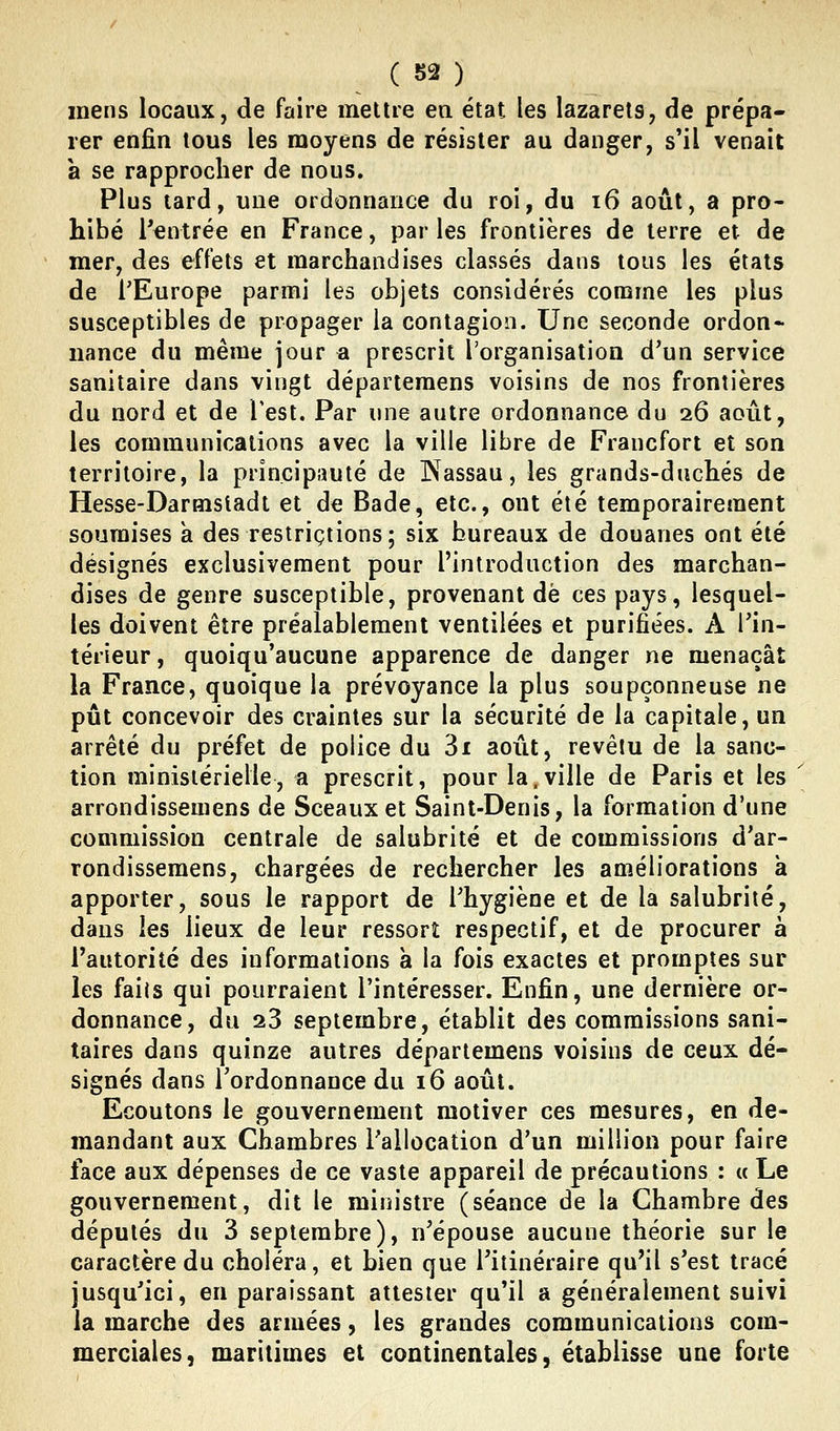 mens locaux, de faire mettre ea état les lazarets, de prépa- rer enfin tous les moyens de résister au danger, s'il venait a se rapprocher de nous. Plus tard, une ordonnance du roi, du i6 août, a pro- hibé l'entrée en France, par les frontières de terre et de mer, des effets et marchandises classés dans tous les états de l'Europe parmi les objets considérés comme les plus susceptibles de propager la contagion. Une seconde ordon- nance du même jour a prescrit l'organisation d'un service sanitaire dans vingt départeraens voisins de nos frontières du nord et de Test. Par une autre ordonnance du 26 août, les communications avec la ville libre de Francfort et son territoire, la principauté de Nassau, les grands-duchés de Hesse-Darmsladt et de Bade, etc., ont été temporairement soumises à des restrictions; six bureaux de douanes ont été désignés exclusivement pour l'introduction des marchan- dises de genre susceptible, provenant de ces pays, lesquel- les doivent être préalablement ventilées et purifiées. A l'in- térieur, quoiqu'aucune apparence de danger ne menaçât la France, quoique la prévoyance la plus soupçonneuse ne pût concevoir des craintes sur la sécurité de la capitale, un arrêté du préfet de police du 3i août, revêtu de la sanc- tion ministérielle, a prescrit, pour la.ville de Paris et les \ arrondissemens de Sceaux et Saint-Denis, la formation d'une commission centrale de salubrité et de commissions d'ar- rondissemens, chargées de rechercher les améliorations à apporter, sous le rapport de l'hygiène et de la salubrité, dans les lieux de leur ressort respectif, et de procurer à l'autorité des informations à la fois exactes et promptes sur les faiis qui pourraient l'intéresser. Enfin, une dernière or- donnance, du 23 septembre, établit des commissions sani- taires dans quinze autres départemens voisins de ceux dé- signés dans l'ordonnance du 16 août. Ecoutons le gouvernement motiver ces mesures, en de- mandant aux Chambres l'allocation d'un million pour faire face aux dépenses de ce vaste appareil de précautions : u Le gouvernement, dit le ministre (séance de la Chambre des députés du 3 septembre), n'épouse aucune théorie sur le caractère du choléra, et bien que l'itinéraire qu'il s'est tracé jusqu'ici, en paraissant attester qu'il a généralement suivi la marche des armées, les grandes communications com- merciales, maritimes et continentales, établisse une forte