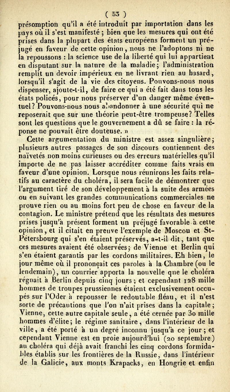 présomption qu'il a été introduit par importation dans les pays où il s'est manifesté ; bien que les mesures qui ont été prises dans la plupart des états européens forment un pré- jugé en faveur de cette opinion, nous ne l'adoptons ni ne la repoussons : la science use de la liberté qui lui appartient en disputant sur la nature de la maladie; Tadministration remplit un devoir impérieux en ne livrant rien au hasard, lorsqu'il s'agit de la vie des citoyens. Pouvons-nous nous dispenser, ajoute-t-il, de faire ce qui a été fait dans tous les états policés, pour nous préserver d'un danger même éven- tuel? Pouvons-nous nous a]»andonner a une sécurité qui ne reposerait que sur une théorie peut-être trompeuse? Telles sont les questions que le gouvernement a dû se faire : la ré- ponse ne pouvait être douteuse. » Cette argumentation du ministre est assez singulière; plusieurs autres passages de son discours contiennent des naïvetés non moins curieuses ou des erreurs matérielles qu'il importe de ne pas laisser accréditer comme faits vrais en faveur d'une opinion. Lorsque nous réunirons les faits rela- tifs au caractère du choléra, il sera facile de démontrer que l'argument tiré de son développement a la suite des armées ou en suivant les grandes communications commerciales ne prouve rien ou au moins fort peu de chose en faveur de la contagion. Le ministre prétend que les résultats des mesures prises jusqu'à présent forment un préjugé favorable a cette opinion, et il citait en preuve l'exemple de Moscou et St- Pétersbourg qui s'en étaient préservés, a^t-il dit, tant que ces mesures avaient été observées; de Vienne et Berlin qui s'en étaient garantis par les cordons militaires. Eh bien, le jour même où il prononçait ces paroles a la Chambre (ou le lendemain), un courrier apporta la nouvelle que le choléra régnait a Berlin depuis cinq jours ; et cependant 128 mille hommes de troupes prussiennes étaient exclusivement occu- pés sur l'Oder a repousser le redoutable fléau, et il n'est sorte de précautions que l'on n'ait prises dans la capitale; Vienne, celte autre capitale seule, a été cernée par 3o mille hommes d'élite; le régime sanitaire, dans l'intérieur de la ville, a été porté a un degré inconnu jusqu'à ce jour; et cependant Vienne est en proie aujourd'hui (20 septembre) au choléra qui déjà avait franchi les cinq cordons formida- bles établis sur les frontières de la Russie, dans l'intérieur de la G^licie, aux monts Krapacks, en Hongrie et enfin