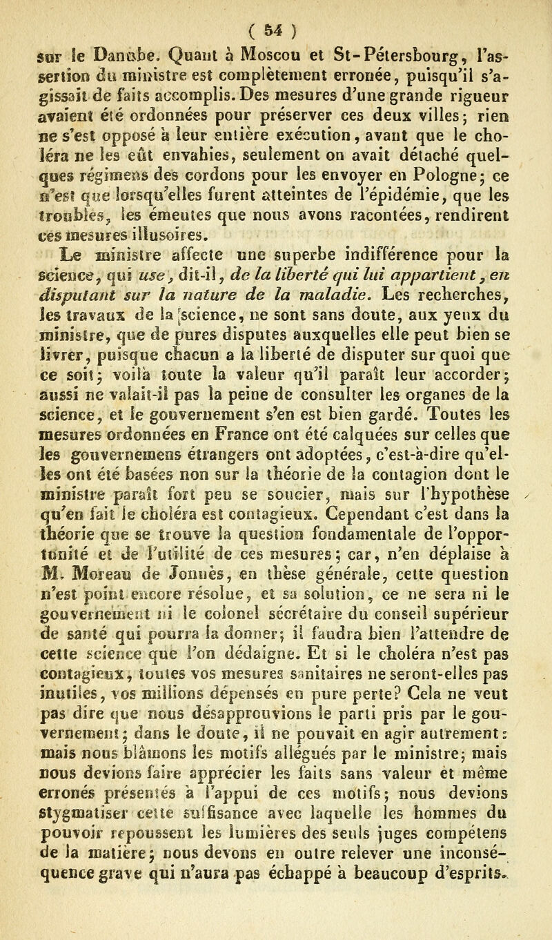 ( Ô4 ) $or le Danube. Quant à Moscou et St-Pétersbourg, Tas- senioïi du ministre est complètement erronée, puisqu'il s'a- gissaitde faits accomplis. Des mesures d'une grande rigueur avaient été ordonnées pour préserver ces deux villes j rien ne s'est opposé a leur eniière exécution, avant que le cho- léra ne les eût envahies, seulement on avait détaché quel- ques régimens des cordons pour les envoyer en Pologne 5 ce n'est que lorsqu'elles furent atteintes de l'épidémie, que les îroïiixkSj les émeutes que nous avons racontées, rendirent ces mesures illusoires. Le iBîîîislre affecte une superbe indifférence pour la science j qui use^ dit-IÎ, do la liberté qui lui appartient, en disputant sur la nature de la maladie. Les recherches, jes travaux de la [science, ne sont sans doute, aux yeux du raînisire, que de pures disputes auxquelles elle peut bien se livrer, puisque chacun a la liberté de disputer sur quoi que ee soiî3 voiia toute la valeur qu^iî paraît leur accorder j aussi ne valail-il pas la peine de consulter les organes de la science, et le gouvernemeiît s'en est bien gardé. Toutes les mesures ordonnées en France ont été calquées sur celles que les goîivernemens étrangers ont adoptées, c'est-à-dire qu'el- les ont été basées non sur la théorie de la contagion dont le ministre paraît fort peu se soucier, mais sur l'hypothèse ^ qu'en fait le choIéFa est contagieux. Cependant c'est dans la théorie que se trouve la quesîioo fondamentale de l'oppor- tunité et de Futilité de ces mesures, car, n'en déplaise à M, Moreau de Jonnès, en thèse générale, cette question n'est point, eiicore résolue, et sa solution, ce ne sera ni le gouvernemeiît m le colonel secrétaire du conseil supérieur de santé qui pourra la donner^ il faudra bien Paltendre de cette science que l'on dédaigne. Et si le choléra n'est pas contagîeex, toutes vos mesures sanitaires ne seront-elles pas mutiles, vos millions dépensés eo pure perte? Cela ne veut pas dire que nous désapprouvions le parti pris par le gou- vernement 5 dans le doute, il ne pouvait en agir autrement- mais nous blâmons les motifs allégués par le ministre; mais BOUS devions faire apprécier les faits sans valeur et même erronés présentés a Tappui de ces motifs; nous devions Stygmatiser cette siilfisance avec laquelle les hommes du pouvoir repoussent les lumières des seuls juges corapélens de la matière5 nous devons en outre relever une inconsé- quence grave qui n'aura pas échappé a beaucoup d'esprits.