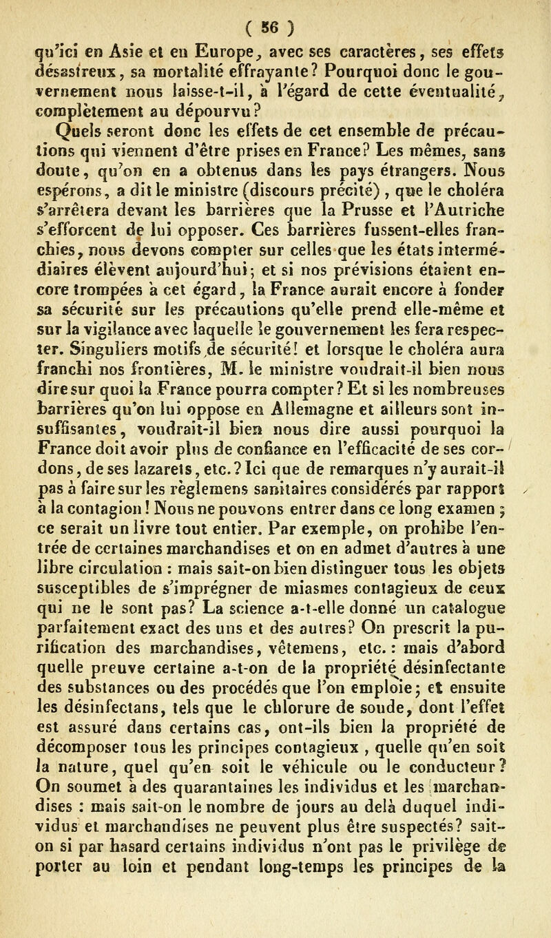 qu'ici en Asie el eu Europe;, avec ses caractères, ses effets désastreux, sa mortalité effrayante? Pourquoi donc le gou- vernement nous laîsse-t-il, a l^égard de cette éventualité^ complètement au dépourvu? Quels seront donc les effets de cet ensemble de précau* lions qui viennent d'être prises en France? Les mêmes^ sans doute, qu^on en a obtenus dans les pays étrangers. Nous espérons, a dit le ministre (discours précité) , qwe le choléra s'arrêtera devant les barrières que la Prusse et PAuiriche s'efforcent de lui opposer. Ces barrières fussent-elles fran- chies, nous devons compter sur celles que les états intermé- diaires élèvent aujourd'hui; et si nos prévisions étaient en- core trompées a cet égard, la France aurait encore a fonder sa sécurité sur les précautions qu'elle prend elle-même el sur la vigilance avec laquelle le gouvernement les fera respec-^ ter. Singuliers motifs de sécurité! et lorsque le choléra aura franchi nos frontières, M. le ministre voudrait-il bien nous dire sur quoi la France pourra compter? Et si les nombreuses barrières qu'on lui oppose en Allemagne et ailleurs sont in- suffisantes, voudrait-il bien nous dire aussi pourquoi la France doit avoir plus de confiance en l'efficacité de ses cor- ' dons, de ses lazarets, etc. ? Ici que de remarques n'y aurait-il pas à faire sur les règlemens sanitaires considérés par rapport à la contagion ! Nous ne pouvons entrer dans ce long examen ; ce serait un livre tout entier. Par exemple, on prohibe l'en- trée de certaines marchandises et on en admet d'autres a une libre circulation : mais sait-on bien distinguer tous les objets susceptibles de s'imprégner de miasmes contagieux de ceux qui ne le sont pas? La science a-t-elle donné un catalogue parfaitement exact des uns et des autres? On prescrit la pu- rification des marchandises, vêteroens, etc.: mais d'abord quelle preuve certaine a-t-on de la propriété désinfectante des substances ou des procédés que l'on emploie; et ensuite les désinfectans, tels que le chlorure de soude, dont l'effet est assuré dans certains cas, ont-ils bien la propriété de décomposer tous les principes contagieux , quelle qu'en soit Ja nature, quel qu'en soit le véhicule ou le conducteur? On soumet à des quarantaines les individus et les marchau- dises : mais sait-on le nombre de jours au delà duquel indi- vidus et marchandises ne peuvent plus être suspectés? sait- on si par hasard certains individus n'ont pas le privilège de porter au loin et pendant long-temps les principes de la