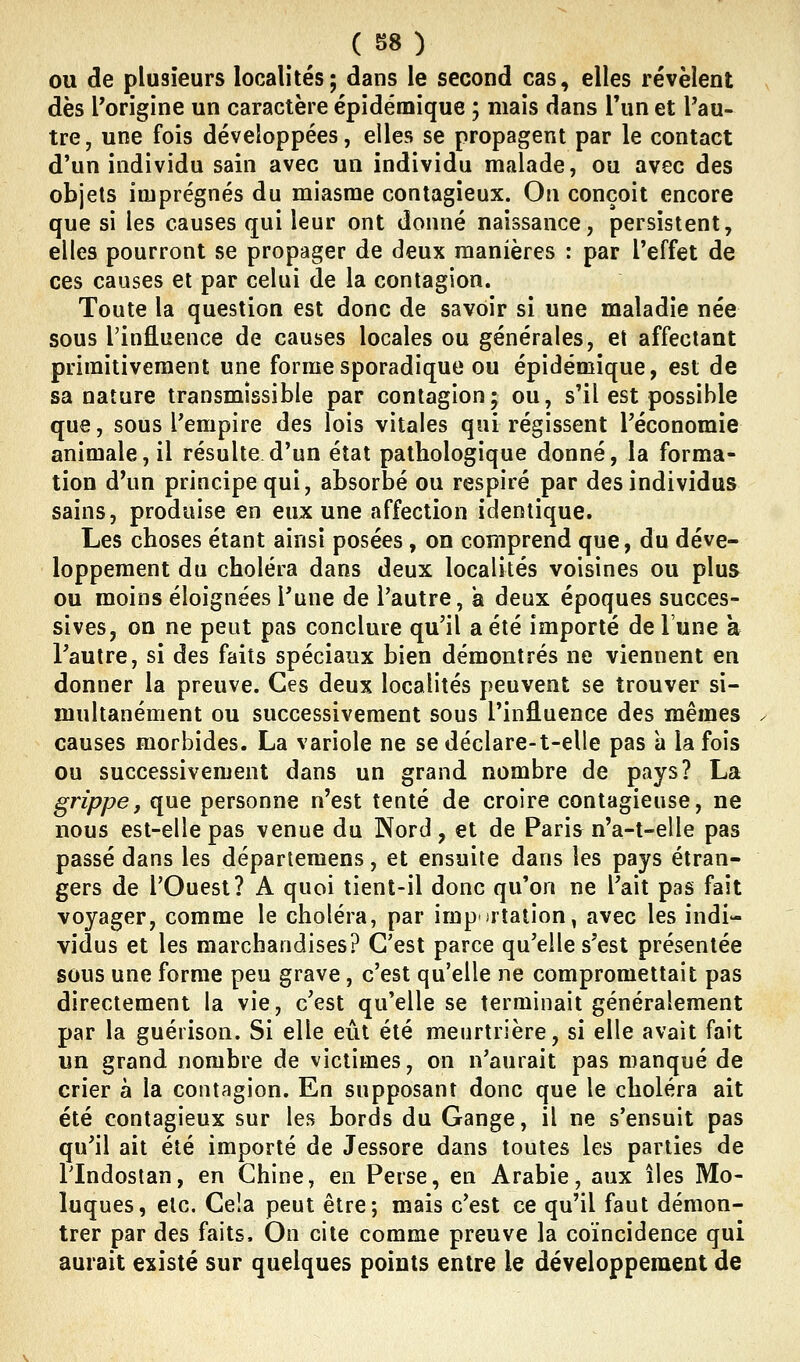 OU de plusieurs localités; dans le second cas, elles révèlent dès l'origine un caractère épidémique ; mais dans l'un et l'au- tre, une fois développées, elles se propagent par le contact d'un individu sain avec un individu malade, ou avec des objets imprégnés du miasme contagieux. On conçoit encore que si les causes qui leur ont donné naissance, persistent, elles pourront se propager de deux manières : par l'effet de ces causes et par celui de la contagion. Toute la question est donc de savoir si une maladie née sous l'influence de causes locales ou générales, et affectant primitivement une formesporadique ou épidémique, est de sa nature transmissible par contagion; ou, s'il est possible que, sous l'empire des lois vitales qui régissent l'économie animale, il résulte d'un état pathologique donné, la forma- tion d'un principe qui, absorbé ou respiré par des individus sains, produise en eux une affection identique. Les choses étant ainsi posées , on comprend que, du déve- loppement du choléra dans deux localités voisines ou plus ou moins éloignées l'une de l'autre, a deux époques succes- sives, on ne peut pas conclure qu'il a été importé de l'une à l'autre, si des faits spéciaux bien démontrés ne viennent en donner la preuve. Ces deux localités peuvent se trouver si- multanément ou successivement sous l'influence des mêmes causes morbides. La variole ne se déclare-t-elle pas à la fois ou successivement dans un grand nombre de pays? La grippe, que personne n'est tenté de croire contagieuse, ne nous est-elle pas venue du Nord, et de Paris n'a-t-elle pas passé dans les départemens, et ensuite dans les pays étran- gers de l'Ouest? A quoi tient-il donc qu'on ne l'ait pas fait voyager, comme le choléra, par imp )rtation, avec les indi- vidus et les marchandises? C'est parce qu'elle s'est présentée sous une forme peu grave, c'est qu'elle ne compromettait pas directement la vie, c'est qu'elle se terminait généralement par la guérison. Si elle eût été meurtrière, si elle avait fait un grand nombre de victimes, on n'aurait pas manqué de crier à la contagion. En supposant donc que le choléra ait été contagieux sur les bords du Gange, il ne s'ensuit pas qu'il ait été importé de Jessore dans toutes les parties de rindostan, en Chine, en Perse, en Arabie, aux îles Mo- luques, etc. Cela peut être; mais c'est ce qu'il faut démon- trer par des faits. On cite comme preuve la coïncidence qui aurait existé sur quelques points entre le développement de