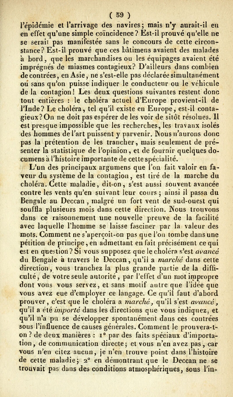 l'épidémie el Farrivage des navires; mais n'y aurait-il eu en effet qu'une simple coïncidence? Est-il prouvé qu'elle ne se serait pas manifestée sans le concours de cette circon- stance? Esî-îl prouvé que ces Lâtimens avaient des malades a bord, que les marchandises ou les équipages avaient été imprégnés de miasmes contagieux? D'ailleurs dans combien de contrées, en Asie, ne s'esl-elle pas déclarée simultanément oii sans qu'on puisse indiquer le conducteur ou le véhicule delà contagion! Les deux questions suivantes restent donc tout entières : le choléra actuel d'Europe provient-il de l'Inde? Le choléra, tel qu'il existe en Europe, est-il conta- gieux? On ne doit pas espérer de les voir de sitôt résolues. Il est presque impossible que les recherches, les travaux isolés des hommes de l'art puissent y parvenir. INous n'aurons donc pas la prétention de les trancher, mais seulement de pré- senter la statistique de l'opinion, et de fournir quelques do- cumens k l'histoire importante de celte spécialité. L'un des principaux argumens que l'on fait valoir en fa- veur du système de la contagion, est tiré de la marche du choléra. Cette maladie, dit-on, s'est aussi souvent avancée contre les vents qu'en suivant leur cours ; ainsi il passa du Bengale au Deccan , malgré un fort vent de sud-ouest qui souffla plusieurs mois dans cette direction. Nous trouvons dans ce raisonnement une nouvelle preuve de la facilité avec laquelle Fhomme se laisse fasciner par la valeur des mots. Comment ne s'aperçoit-on pas que l'on tombe dans une pétition de principe,en admettant en fait précisément ce qui est en question? Si vous supposez que le cholérp s'est avancé du Bengale à travers le Deccan, qu'il a marché dans celte direction, vous tranchez la plus grande partie de la diffi- culté, de votre seule autorité, par l'effet d'un mot impropre dont vous vous servez, et sans motif antre que l'idée que vous avez eue d'employer ce langage. Ce qu'il faut d'abord prouver, c'est que le choléra a marché, qu'il s'est av^ancé, qu'il a été importé dans les directions que vous indiquez, et qu'il n'a pu se développer spontanément dans ces contrées sous l'influence de causes générales. Comment le prouvera-t- on ? de deux manières : i° par des faits spéciaux d'importa- tion, de communication directe; et vous n'en avez pas , car vous n'en citez aucun, je n'en trouve point dans l'histoire de cette maladie; 2° en démontrant que le Deccan ne se trouvait pas dans des conditions atmosphériques, sous Tin-
