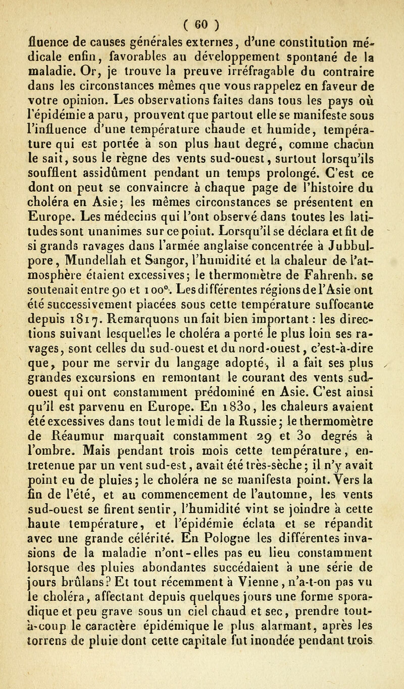 flueiice de causes générales externes, d'une consliiution mé- dicale enfin, favorables au développement spontané de la maladie. Or, je trouve la preuve irréfragable du contraire dans les circonstances mêmes que vous rappelez en faveur de votre opinion. Les observations faites dans tous les pays où l'épidémie a paru, prouvent que partout elle se manifeste sous l'influence d'une température chaude et humide, tempéra- ture qui est portée a son plus haut degré, comme chacun le sait, sous le règne des vents sud-ouest, surtout lorsqu'ils soufflent assidûment pendant un temps prolongé. C'est ce dont on peut se convaincre à chaque page de l'histoire du choléra en Asie; les mêmes circonstances se présentent en Europe. Les médecins qui Pont observé dans toutes les lati- tudes sont unanimes sur ce point. Lorsqu'il se déclara et fit de ~ si grands ravages dans l'armée anglaise concentrée à Jubbul- pore, Mundellah et Sangor, l'humidité et h chaleur de l'at- mosphère étaient excessives; le thermomètre de Fahrenh. se soutenait entre 90 et 100°. Les différentes régions de l'Asie ont été successivement placées sous cette température suffocante depuis 1817. Remarquons un fait bien important : les direc- tions suivant lesquelles le choléra a porté le plus loin ses ra- vages, sont celles du sud-ouest et du nord-ouest, c'est-a-dire que, pour me servir du langage adopté, il a fait ses plus ^ grandes excursions en remontant le courant des vents sud- ouest qui ont constamment prédominé en Asie. C'est ainsi qu'il est parvenu en Europe. En i83o, les chaleurs avaient été excessives dans tout le midi de la Russie; le thermomètre de Réaumur marquait constamment 29 et 3o degrés à l'ombre. Mais pendant trois mois cette température, en- tretenue par un vent sud-est, avait été très-sèche ; il n'y avait point eu de pluies ; le choléra ne se manifesta point. Vers la fin de Tété, et au commencement de l'automne, les vents sud-ouest se firent sentir, l'humidité vint se joindre a cette haute température, et l'épidémie éclata et se répandit avec une grande célérité. En Pologne les différentes inva- sions de la maladie n'ont-elles pas eu lieu constamment lorsque des pluies abondantes succédaient à une série de jours brûlans? Et tout récemment à Vienne , n'a-t-on pas vu le choléra, affectant depuis quelques jours une forme spora- dique et peu grave sous un ciel chaud et sec, prendre tout- à-coup le caractère épidémique le plus alarmant, après les torrens de pluie dont cette capitale fut inondée pendant trois