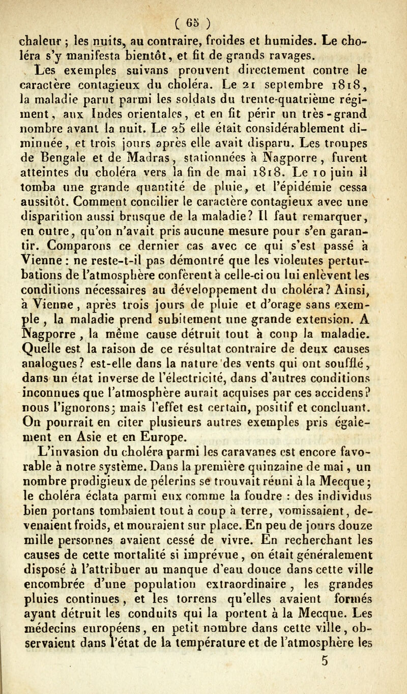 chaleuf ; les nuits, au contraire, froides et humides. Le cho- léra s'y manifesta bientôt, et fit de grands ravages. Les exemples suivans prouvent directement contre le caractère contagieux du choléra. Le 21 septembre 1818, la maladie parut parmi les soldats du trente-quatrième régi- ment, aux Indes orientales, et en fit périr un très-grand nombre avant la nuit. Le 25 elle était considérablement di- minuée, et trois jours après elle avait disparu. Les troupes de Bengale et de Madras, stationnées a Nagporre , furent atteintes du choléra vers la fin de mai 1818. Le 10 juin il tomba une grande quantité de pluie, et l'épidémie cessa aussitôt. Comment concilier le caractère contagieux avec une disparition aussi brusque de la maladie? Il faut remarquer, en outre, qu'on n'avait pris aucune mesure pour s'en garan- tir. Comparons ce dernier cas avec ce qui s'est passé a Vienne : ne resle-t-il pas démontré que les violentes pertur- bations de l'atmosphère confèrent à celle-ci ou lui enlèvent les conditions nécessaires au développement du choléra? Ainsi, a Vienne , après trois jours de pluie et d'orage sans exem- ple , la maladie prend subitement une grande extension. A IXagporre , la même cause détruit tout à coup la maladie. Quelle est la raison de ce résultat contraire de deux causes analogues? est-elle dans la nature des vents qui ont soufflé, dans un état inverse de l'électricité, dans d'autres conditions inconnues que l'atmosphère aurait acquises par ces accidens? nous l'ignorons; mais l'effet est certain, positif et concluant. On pourrait en citer plusieurs autres exemples pris égale- ment en Asie et en Europe. L'invasion du choléra parmi les caravanes est encore favo- rable a notre système. Dans la première quinzaine de mai, un nombre prodigieux de pèlerins se trouvait réuni à la Mecque ; le choléra éclata parmi eux comme la foudre : des individus bien portans tombaient tout à coup a terre, vomissaient, de- venaient froids, et mouraient sur place. En peu de jours douze mille personnes avaient cessé de vivre. En recherchant les causes de celte mortalité si imprévue , on était généralement disposé a l'attribuer au manque d'eau douce dans cette ville encombrée d'une population extraordinaire , les grandes pluies continues, et les torrens qu'elles avaient formés ayant détruit les conduits qui la portent à la Mecque. Les médecins européens, en petit nombre dans cette ville, ob- servaient dans l'état de la température et de l'atmosphère les 5