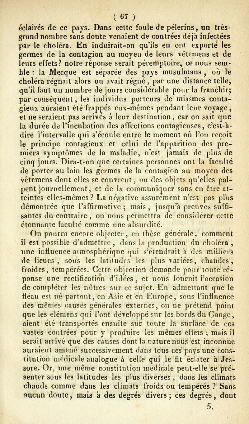 éclairés de ce pays. Dans cette foule de pèlerins, un très- grand nombre sans doute venaient de contrées déjà infectées par le choléra. En induirait-on qu'ils en ont exporté les germes de la contagion au moyen de leurs vêtemens et de leurs effets? notre réponse serait péremptoire, ce nous sem- ble : la Mecque est séparée des pays musulmans , où le choléra régnait alors ou avait régné, par une distance telle, qu'il faut un nombre de jours considérable pour la franchir; par conséquent, les individus porteurs de miasmes conta- gieux auraient été frappés eux-mêmes pendant leur voyage, et ne seraient pas arrivés à leur destination, car on sait que la durée de l'incubation des affections contagieuses, o/esi-k- dire l'intervalle qui s'écoule entre le moment où l'on reçoit le principe contagieux et celui de l'apparition des pre- miers symptômes de ia maladie, n'est jamais de plus de cinq jours. Dira-t-on que certaines personnes ont la faculté de porter au loin les germes de la contagion au moyen des vêtemens dont elles se couvrent, ou des objets qu'elles pal- pent journellement, et de la communiquer sans en être at- teintes elles-mêmes? La négative assurément n'est pas plus démontrée que l'affirmative; mais, jusqu'à preuves suffi- santes du contraire , on nous permettra de considérer cette étonnante faculté comme une absurdité. On pourra encore objecter, en thèse générale, comment il est possible d'admettre, dans ia production du choléra , une influence atmosphérique qui s'étendrait a des milliers de lieues, sous les latitudes les plus variées, chaudes, froides, tempérées. Cette objection demande pour toute ré- ponse une rectification d'idées, et nous fournit l'occasion de compléter les nôtres sur ce sujet. En admettant que le fléau est né partout, en Asie et en Europe, sous l'influence des mêmes causes générales externes, on ne prétend point que les élémens qui l'ont développé sur les bords du Gange, aient été transportés ensuite sur toute la surface de ces vastes contrées pour y produire les mêmes effets ; mais il serait arrivé que des causes dont la nature nous est inconnue auraient amené successivement dans tous ces pays une cons- titution médicale analogue à celle qui le fit éclater à Jes- sore. Or, une même constitution médicale peut-elle se pré- senter sous les latitudes les plus diverses , dans les climats chauds comme dans les climats froids ou tempérés ? Sans aucun doute, mais a des degrés divers; ces degrés, dont 5.