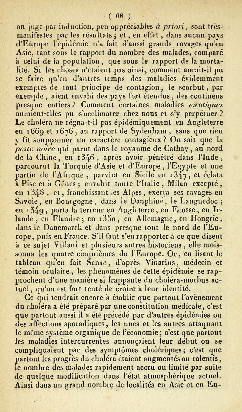 on juge par iiuluction, peu appréciables à priori y sont très- manifestes par les résiillals j et, en effet, dans aucun pays d'Europe Tépidémie n'a fait d'aussi grands ravages qu'en Asie, tant sous le rapport du nombre des malades, comparé à celui de la population , que sous le rapport de la morta- lité. Si les choses n'étaient pas ainsi, comment aurait-il pu se faire qu'en d'autres temps des maladies évidemment exemples de tout piiucipe de contagion, le scorbut, par exemple, aient envahi des pays fort étendus, des continens presque entiers ? Comment certaines maladies exotiques auraient-elles pu s'acclimater chez nous et s'y perpétuer ? Le choléra ne régna-t-il pas épidémiqueraent en Angleterre en 1669 et 1676, au rapport de Sydenham , sans que rien y fît soupçonner un caractère contagieux ? On sait que la peste noire qui parut dans le royaume de Gathay, au nord delà Chine, en i346, après avoir pénétré dans l'Inde, parcourut la Turquie d'Asie et d'Europe, l'Egypte et une partie de l'Afrique , parvint en Sicile en iS/^y, et éclata a Pise et a Gênes ; envahit toute l'Italie, Milan excepté, en 1348 , et, franchissant les Alpes, exerça ses ravages en Savoie, en Bourgogne, dans le Dauphiné, le Languedoc ; en i549) porta la terreur en Angleterre, en Ecosse, en Ir- lande, en Flandie; en i35o, en Allemagne, en Hongrie, dans le Daneraarck et dans presque tout le nord de l'Eu- rope, puis en France. S'il faut s'en rapporter à ce que disent à ce sujet Villani et plusieurs autres historiens, elle mois- sonna les quatre cinquièmes de l'Europe. Or, en lisant le tableau qu'en fait Senac, d'après Vinarius, médecin et témoin oculaire , les phénomènes de cette épidémie se rap- prochent d'une manière si frappante du choléra-morbus ac- tuel , qu'on est fort tenté de croire a leur identité. Ce qui tendrait encore a établir que partout l'avènement du choléra a été préparé par une constitution médicale, c'est que partout aussi il a été précédé par d'autres épidémies ou des affections sporadiques, les unes et les autres attaquant le même système organique de l'économie; c'est que partout les maladies intercurrentes annonçaient leur début ou se compliquaient par des symptômes cholériques; c'est que partout les progrès du choléra étaient augmentés ou ralentis, le nombre des malades rapidement accru ou limité par suite de' quelque modification dans l'état atmosphérique actuel. Ainsi dans un grand nombre de localités eu Asie et en Eu-