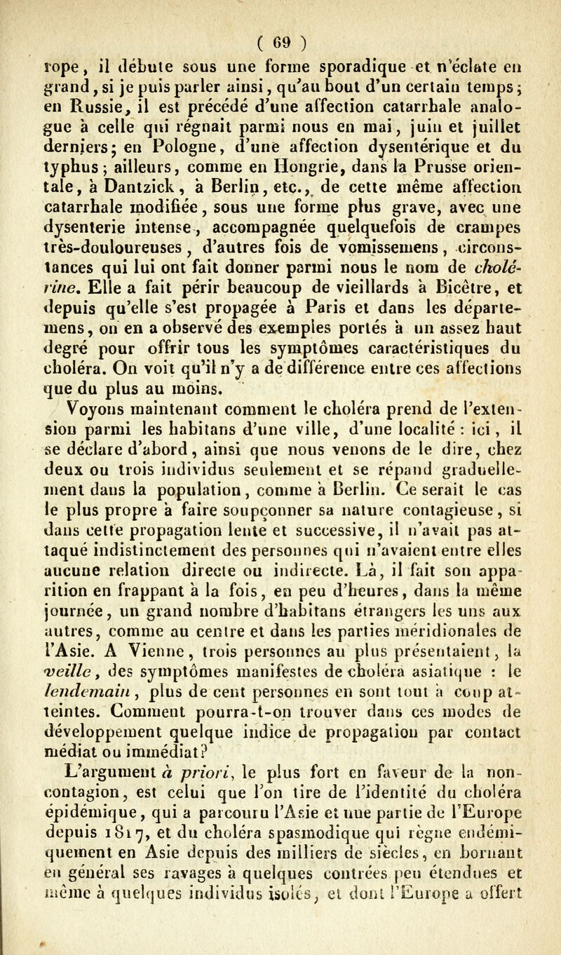 rope, il ilébuie sous une forme sporadique et n'éclate en grand, si je puis parler ainsi, qu'au bout d'un certain temps y en Russie, il est précédé d'une affection catarrhale analo- gue à celle qui régnait parmi nous en mai, juin et juillet derniers; en Pologne, d'une affection dysentérique et du typhus; ailleurs, comme en Hongrie, dans la Prusse orien- tale, à Dantzick, à Berlin, etc.,, de cette même affection catarrhale modifiée, sous une forme plus grave, avec une dysenterie intense, accompagnée quelquefois de crampes très-douloureuses, d'autres fois de vomissemens, circons- tances qui lui ont fait donner parmi nous le nom de cholé- riiie. Elle a fait périr beaucoup de vieillards à Bicêtre, et depuis qu'elle s'est propagée à Paris et dans les départe- mens, on en a observé des exemples portés a un assez haut degré pour offrir tous les symptômes caractéristiques du choléra. On voit qu'il n'y a de différence entre ces affections que du plus au moins. Voyons maintenant comment le choléra prend de l'exten- sion parmi les habitans d'une ville, d'une localité : ici, il se déclare d'abord, ainsi que nous venons de le dire, chez deux ou trois individus seulement et se répand graduelle- ment dans la population, comme a Berlin. Ce serait le cas le plus propre a faire soupçonner sa nature contagieuse, si dans celte propagation lente et successive, il n'avait pas at- taqué indistinctement des personnes qui n'avaient entre elles aucune relation directe ou indirecte. Là, il fait son appa rition en frappant k la fois, en peu d'heures, dans la même journée, un grand nombre d'habîtans étrangers ks uns aux autres, comme au centre et dans les parties méridionales de l'Asie. A Vienne, trois personnes au plus présentaient, la veille, des symptômes manifestes de choléra asiatique : le lendemain, plus de cent personnes en sont tout a coup at- teintes. Comment pourra-t-on trouver dans ces modes de développement quelque indice de propagation par contact médiat ou immédiat? L'argument à priori, le plus fort en faveur de la non- contagion, est celui que Ton tire de l'identité du choléra épidémique, qui a parcouru l'Asie et une partie de l'Europe depuis 1817, et du choléra spasmodique qui règne endémi- quement en Asie depuis des milliers de siècles, en bornant en général ses ravages à quelques contrées peu étendues et même à quelques individus isolés^ el dunl TEurope a offert