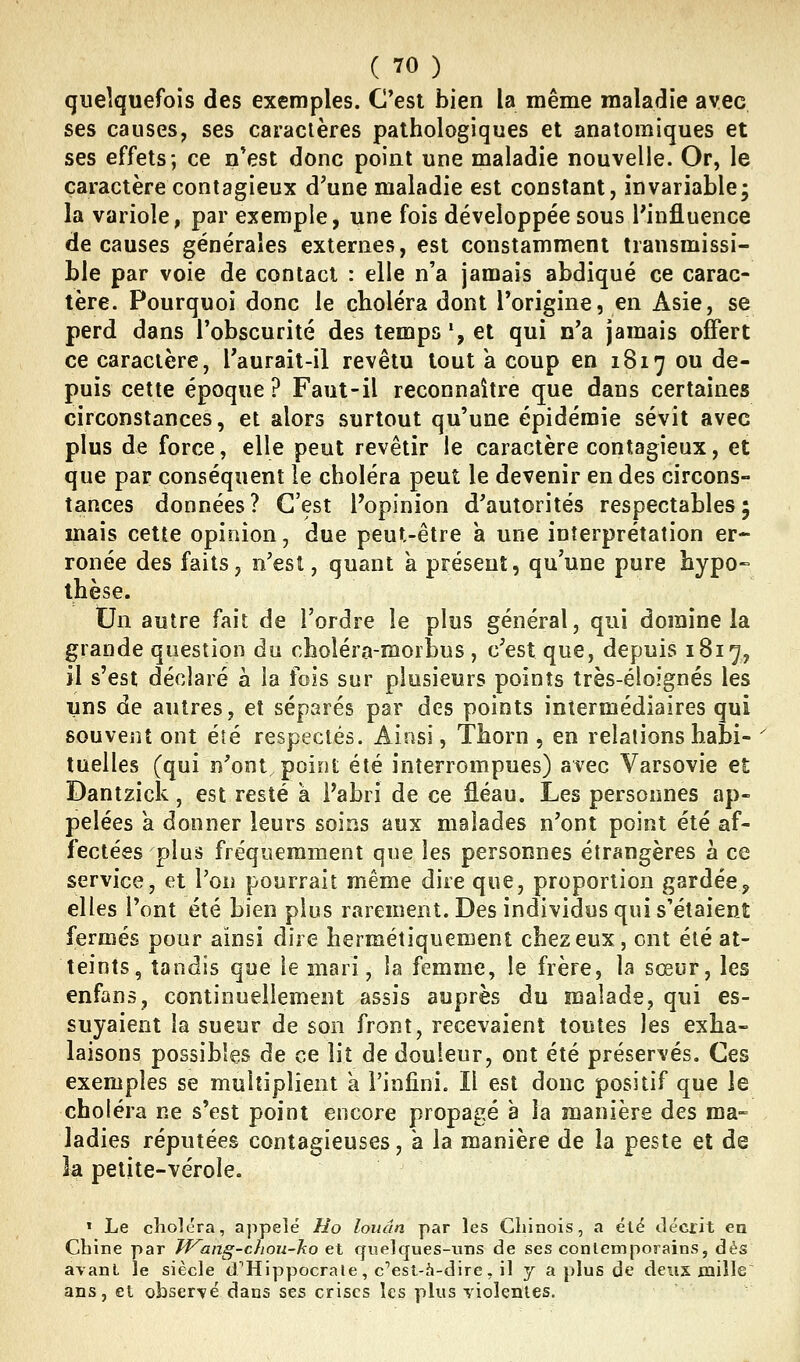 quelquefois des exemples. C'est bien la même maladie avec ses causes, ses caractères pathologiques et anatomiques et ses effets; ce n*est donc point une maladie nouvelle. Or, le caractère contagieux d^une maladie est constant, invariable; la variole, par exemple, une fois développée sous l'influence de causes générales externes, est constamment transmissi- h\e par voie de contact : elle n'a jamais abdiqué ce carac- tère. Pourquoi donc le choléra dont l'origine, en Asie, se perd dans l'obscurité des temps ', et qui n'a jamais offert ce caractère, Taurait-il revêtu tout k coup en 1817 ou de- puis cette époque? Faut-il reconnaître que dans certaines circonstances, et alors surtout qu'une épidémie sévit avec plus de force, elle peut revêtir le caractère contagieux, et que par conséquent le choléra peut le devenir en des circons- tances données ? C'est l'opinion d'autorités respectables 5 mais cette opinion, due peut-être a une interprétation er- ronée des faits, n'est, quant à présent, qu'une pure hypo- thèse. Un autre fait de l'ordre le plus général, qui domine la grande question du choléra-morbus , c'est que, depuis 1817, il s'est déclaré à la fois sur plusieurs points très-éloignés les T^ns de autres, et séparés par des points intermédiaires qui souvent ont été respectés. Ainsi, Thorn , en relations habi- tuelles (qui n'ont, point été interrompues) avec Varsovie et Dantzick, est resté à l'abri de ce fléau. Les personnes ap- pelées a donner leurs soins aux malades n'ont point été af- fectées plus fréquemment que les personnes étrangères à ce service, et l'on pourrait même dire que, proportion gardée^ elles l'ont été bien plus rarement. Des individus qui s'étaient fermés pour ainsi dire hermétiquement chez eux, ont été at- teints, tandis que le mari, la femme, le frère, la sœur, les enfans, continuellement assis auprès du malade, qui es- suyaient la sueur de son front, recevaient toutes les exha- laisons possibles de ce lit de douleur, ont été préservés. Ces exemples se multiplient a l'infini. Il est donc positif que le choléra ne s'est point encore propagé à la manière des ma- ladies réputées contagieuses, à la manière de la peste et de la petite-vérole. « Le clioléra, appelé Ho louân par les Cliinois, a été décrit en Chine par Wang-chou-ho et quelques-tms de ses contemporains, dés avant le siècle d'Hippocraie, c''est-à-dire, il y a plus de deux mille ans, et observé dans ses crises les plus Tioientes.