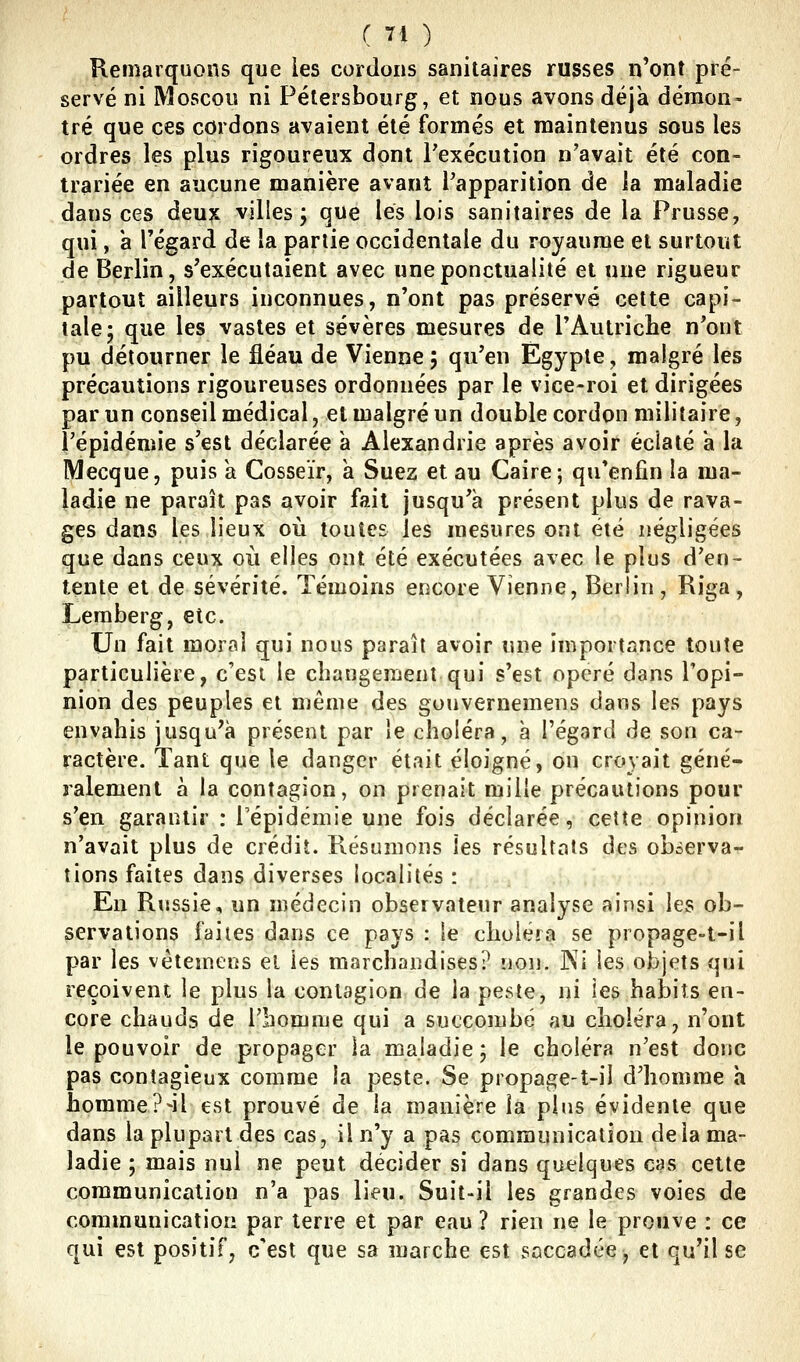 Kemarquons que les cordons sanitaires russes n'ont pré- servé ni Moscou ni Pélersbourg, et nous avons déjà démon- tré que ces cordons avaient été formés et maintenus sous les ordres les plus rigoureux dont l'exécution n'avait été con- trariée en aucune manière avant l'apparition de la maladie dans ces deu? villes; que les lois sanitaires de la Prusse, qui, a regard de la partie occidentale du royaume et surtout de Berlin, s'exécutaient avec une ponctualité et une rigueur partout ailleurs inconnues, n'ont pas préservé cette capi- tale; que les vastes et sévères mesures de l'Autriche n'ont pu détourner le fléau de Vienne; qu'en Egypte, malgré les précautions rigoureuses ordonnées par le vice-roi et dirigées par un conseil médical, et malgré un double cordon militaire, l'épidémie s'est déclarée à Alexandrie après avoir éclaté à la Mecque, puis a Cosseïr, à Suez et au Caire; qu*enfin la ma- ladie ne paraît pas avoir fait jusqu'à présent plus de rava- ges dans les lieux où toutes les mesures ont été négligées que dans ceux oii elles ont été exécutées avec le plus d'en- tente et de sévérité. Témoins encore Vienne, Berlin, Riga, Lemberg, etc. Un fait moral qui nous paraît avoir une importance toute particulière, c'est le changement qui s'est opéré dans l'opi- nion des peuples et même des gouvernemens dans les pays envahis jusqu'à présent par le choléra, à l'égard de son ca- ractère. Tant que le danger était éloigné, on croyait géné- ralement à la contagion, on prenait mille précautions pour s'en garantir : Tépidéniie une fois déclarée, cette opinion n'avait plus de crédit. Résumons les résultats des observa- tions faites dans diverses localités : En Russie, un médecin observateur analyse ainsi les ob- servations faites dans ce pays : le choléra se propage-t-il par les vétemens el les marchandises? non. ]Ni les objets qui reçoivent le plus la contagion de la peste, ni les habits en- core chauds de l'homme qui a succombé au choléra, n'ont le pouvoir de propager îa maladie ; le choléra n'est donc pas contagieux comme îa peste. Se propage-t-il d'homme h homme?-il est prouvé de la manière la plus évidente que dans la plupart des cas, il n'y a pas communication delà ma- ladie ; mais nul ne peut décider si dans quelques cas cette communication n'a pas lieu. Suit-il les grandes voies de communication par terre et par eau ? rien ne le prouve : ce qui est positif, c'est que sa marche est saccadée, et qu'il se