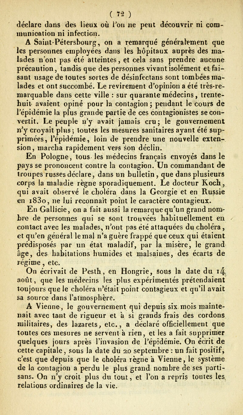 déclare dans des lieux où i'ôii ne peut découvrir ni çom- uîunioation ni infection. A Saint-Pétersbourg, on a remarqué généralement que les personnes employées dans les hôpitaux auprès des ma^ lades n'ont pas été atteintes, et cela sans prendre aucune précaution, tandis que des personnes vivant isolément et fai- sant usage de toutes sortes de désinfectans sont tombées ma- lades et ont succombé. Le revirement d'opinion a été très-re- marquable dans cette ville : sur quarante médecins, trente- huit avaient opiné pour la contagion ; pendant le cours de Tépidémie la plus grande partie de ces contagionistes se con- vertit. Le peuple n'y avait jamais cru; le gouvernement n'y croyait plus ; toutes les mesures sanitaires ayant été sup- primées, l'épidémie, loin dt; prendre une nouvelle exten- sion, marcha rapidement vers son déclin. En Pologne, tous- les médecins français envoyés dans le pays se prononcent contre la contaghon. Un commandant de troupes russes déclare, dans un bulletin, que dans plusieurs corps la maladie règne sporadiquement. Le docteur Koch, qui avait observé le choléra dans la Géorgie et en Russie en i83o, ne lui reconnaît point le caractère contagieux. En Gallicie, on a fait aussi la remarque qu'tjn grand nom^ br^ de personnes qui se sont trouvées habituellement en contact avec les malades, n'ont pas été attaquées du choléra, et qu'en général le mal n'a guère frappé que ceux qui étaient prédisposés par un étal maladif, par la misère, le grand âge, des habitations humides et malsaines, des écarts de régime, etc. On écrivait de Pesth, en Hongrie, sous la date du i^ août, que les médecins les plus expérimentés prétendaient toujours que le choléra n^était point contagieux et qu'il avait sa source dans l'atmosphère. A Vienne, le gouvernement qui depuis six mois mainte- nait avec tant de rigueur et à si grands frais des cordons militaires, des lazarets, etc., a déclaré officiellement que toutes ces mesures ne servent à rien, et les a fait supprimer quelques jours après l'invasion de l'épidémie. On écrit de cette capitale, sous la date du 20 septembre : un fait positif, c'est que depuis que le choléra règne à Vienne, le système de la contagion a perdu le plus grand nombre de ses parti- sans. On n'y croit plus du tout, et Ton a repris toutes les, relations ordinaires de la vie.