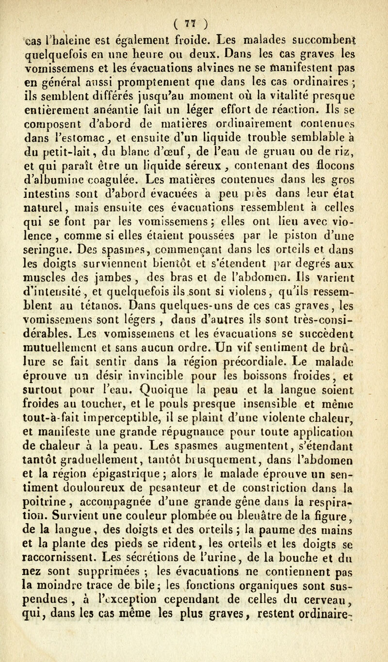 eas Thaleine est égalemeiU froide. Les malades succomLem quelquefois en une heure ou deux. Dans les Cas graves les voinisseraens et les évacuations alvines ne se ftiaiiifestent pas en général aussi promptenient que dans les cas ordinaires ; ils semblent différés jusqu'au moment où la vitalité presque entièrement anéantie fait un léger effort de réaction. Ils se composent d'abord de matières ordinairement contenues dans Testomac, et ensuite d'un liquide trouble semblable à du petit-lait, du blanc d'œuf, de Peau de gruau ou de riz, et qui paraît être un liquide séreux, contenant des flocons d'albumine coagulée. Les matières contenues dans les gros intestins sont d'abord évacuées a peu pi es dans leur état naturel, mais ensuite ces évacuations ressemblent à celles qui se font par les vomissemens : elles ont lieu avec vio- lence , comme si elles étaient poussées par le piston d'une seringue. Des spasmes, commençant dans le5 orteils et dans les doigts surviennent bientôt et s'étendent par degrés aux muscles des jambes , des bras et de l'abdomen. Ils varient d'intensité, et quelquefois ils sont si violens, qu'ils ressem- blent au tétanos. Dans quelques-uns de ces cas graves, les vomissemens sont légers , dans d'autres ils sont très-consi- dérables. Les vomissemens et les évacuations se succèdent mutuellement et sans aucun ordre. Un vif sentiment de brû- lure se fait sentir dans la région précordiale. Le malade éprouve un désir invincible pour les boissons froides, et surtout pour l'eau. Quoique la peau et la langue soient froides au toucher, et le pouls presque insensible et même tout-a-fait imperceptible, il se plaint d'une violente chaleur, et manifeste une grande répugnance pour toute application de chaleur à la peau. Les spasmes augmentent, s'étendant tantôt graduellement, tantôt brusquement, dans l'abdomen et la région épigastrique ; alors le malade éprouve un sen- timent douloureux de pesanteur et de consiriction dans la poitrine, accompagnée d'une grande gêne dans la respira- lion. Survient une couleur plombée ou bleuâtre de la figure, de la langue, des doigts et des orteils ; la paume des mains et la plante des pieds se rident, les orteils et les doigts se raccornissent. Les sécrétions de l'urine, de la bouche et du nez sont supprimées ; les évacuations ne contiennent pas la moindre trace de bile; les fonctions organiques sont sus- pendues , à l'exception cependant de celles du cerveau, qui, dans les cas même les plus graves, restent ordinaire-