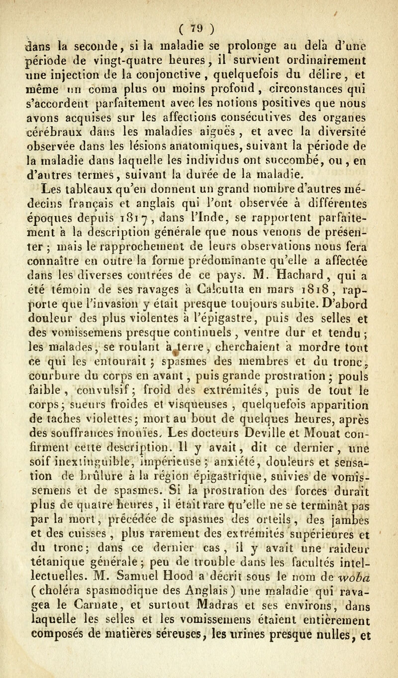 ( ?9 ) dans la seconde, si la maladie se prolonge au delà d'une période de vingt-quatre heures, il survient ordinairement une injection de la conjonctive , quelquefois du délire , et même un coma plus ou moins profond , circonstances qui s'accordent parfaitement avec les notions positives que nous avons acquises sur les affections consécutives des organes cérébraux dans les maladies aiguës , et avec la diversité observée dans les lésions anatomiques, suivant la période de la maladie dans laquelle les individus ont succombé, ou, en d'autres termes, suivant la durée de la maladie. Les tableaux qu'en donnent un grand nombre d'autres mé- decins français et anglais qui l'ont observée à différentes époques depuis 1817, dans l'Inde, se rapportent parfaite- ment h la description générale que nous venons de présen- ter ; mais le rapprochement de leurs observations nous fera connaître en outre la forme prédominante qu'elle a affectée dans les diverses contrées de ce pays. M. Hachard, qui a été témoin de ses ravages a Calcutta en mars 1818, rap- porte que l'invasion y était presque toujours subite. D'abord douleur des plus violentes à Tépigastre, puis des selles et des vomissemens presque continuels , ventre dur et tendu ; les malades, se roulant a terre, cherchaient a mordre tout ce qui les entourait 5 spasmes des membres et du tronc, courbure du corps en avant, puis grande prostration 5 pouls faible , convulsif; froid des extrémités, puis de tout le corps j sueurs froides et visqueuses , quelquefois apparition de taches violettes 5 mort au bout de quelques heures, après des souffrances inouïes^ Les docteurs Deville et Mouat con- firment cette description. Il y avait, dit ce dernier, une soif inexu'nguible, impérieuse; anxiété, douleurs et sensa- tion de brûlure à la région épigastrique, suivies de vomis- semens et de spasmes. Si la prostration des forces durait plus de quatre heures, il était rare qu'elle ne se terminât pas par la mort, précédée de spasmes des orteils, des jambes et des cuisses , plus rarement des extrémités supérieures et du tronc; dans ce dernier cas, il y avait une raideur tétanique générale ; peu de trouble dans les facultés intel- lectuelles. M. Samuel Hood a décrit sous le nom de woba (choléra spasraodique des Anglais) une maladie qui rava- gea le Carnate, et surtout Madras et ses environs, dans laquelle les selles et les vomissemens étaient entièrement composés de matières séreuses, les virines presque nulles, et