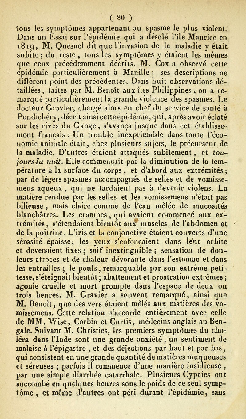 tous les symptômes appartenant au spasme le plus violent. Dans un Essai sur l'épidémie qui a désolé Tîle Maurice en 1819, M. Quesnel dit que Tinvasion de la maladie y était subite ; du reste , tous les symptômes y étaient les mêmes que ceux précédemment décrits. M. Cox a observé cette épidémie parûculièrement à Manille ; ses descriptions ne diffèrent point des précédentes. Dans huit observations dé- taillées, faites par M. Benoît aux îles Philippines, on a re- marqué particulièrement la grande violence des spasmes. Le docteur Gravier, chargé alors en chef du service de santé à Pondichéry, décrit ainsi cette épidémie, qui, après avoir éclaté sur les rives du Gange, s'avança jusque dans cet établisse ment français : Un trouble inexprimable dans toute l'éco- nomie animale était, chez plusieurs sujets, le précurseur de la maladie. D'autres étaient attaqués subitement, et tou- jours la nuit. Elle commençait par la diminution de la tem- pérature à la surface du corps , et d'abord aux extrémités ; par de légers spasmes accompagnés de selles et de vomisse- mens aqueux, qui ne tardaient pas a devenir violens. La matière rendue par les selles et les vomissemens n'était pas bilieuse, mais claire comme de l'eau mêlée de mucosités blanchâtres. Les crampes, qui avaient commencé aux ex- trémités, s'étendaient bientôt auf muscles de l'abdomen et de la poitrine. L'iris et la conjonctive étaient couverts d'une sérosité épaisse; les yeux s'enfonçaient dans leur orbite et devenaient fixes 5 soif inextinguible ; sensation de dou- leurs atroces et de chaleur dévorante dans l'estomac et dans les entrailles ; le pouls, remarquable par son extrême peti- tesse, s'éteignait bientôt; abattement et prostration extrêmes ; agonie cruelle et mort prompte dans l'espace de deux ou trois heures. M. Gravier a souvent remarqué, ainsi que M. Benoît, que des vers étaient mêlés aux matières des vo- missemens. Celte relation s'accorde entièrement avec celle de MM. Wise, Corbin et Gurtis, médecins anglais au Ben- gale. Suivant M. Christies, les premiers symptômes du cho- léra dans rinde sont une grande anxiété, un sentiment de malaise à l'épigastre , et des déjections par haut et par bas, qui consistent en une grande quantité de matières muqueuses et séreuses ; parfois il commence d'une manière insidieuse , par une simple diarrhée catarrhale. Plusieurs Cypaies ont succombé en quelques heures sous le poids de ce seul symp- tôme , et même d'autres ont péri durant répidémie, sans