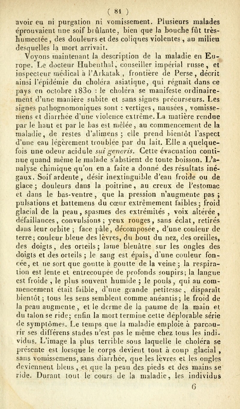 avoir ea ni purgation ni vomissement. Plusieurs malades éprouvaient une soif brûlante, bien que la bouche fût très- bumeciée, des douleurs et des coliques violentes, a» milieu desquelles ia mort arrivait. Voyons maintenant la description de la maladie en Eu- rope. Le docteur Hubentlifil, conseiller impérial russe, et inspecteur médical h i'Arkatak , frontière de Perse, décrit ainsi l'épidémie du choléra asiatique, qui régnait dans ce pays en octobre i83o : ie choléra se manifeste ordinaire- ment d'une manière subite et sans signes précurseurs. Les signes paîhognoraoniques sont : vertiges, nausées, vomisse- mens et diarrhée d'une violence extrême. La matière rendue par le haut et par le bas est mêlée, au commencement de la maladie, de restes d'alimens ; elle prend bienïôt l'aspect d'une eau légèrement troublée par du lait. Elle a quelque- fois une odeur acidulé suigeneris. Cette évacuation conti- nue quand même le malade s'abstient de toute boisson. L'a* nalyse chimique qu'on en a faite a donné des résultats iné- gaux. Soif ardente, désir inextinguible d'eau froide ou de glace; douleurs dans la poitrine, au creux de l'estomac et dans le bas-ventre , que la pression n'augmente pas ; pulsations et battemens du cœur extrêmement faibles; froid glacial de la peau, spasmes des extrémités , voix altérée , défaillances, convulsions; yeux rouges, sans éclat, retirés dans leur orbite ; face pâle, décomposée, d'une couleur de terre; couleur bleue des lèvres, du bout du nez, des oreilles, des doigts, des orteils; lame bleuâtre sur les ongles des doigts et des orteils ; le sang est épais, d'une couleur fon- cée, et ne sort que goutte a goutte de la veine ; la respira- lion est lente et entrecoupée de profonds soupirs; la langue est froide , le plus souvent humide ; le pouls, qui au com- mencement était faible, d'une grande petitesse, disparaît bientôt ; tous les sens semblent comme anéantis; le froid de la peau augmente , et le derme de ia paume de la main et du talon se ride; enfin la mort termine cette déplorable série de symptôme?. Le temps que la maladie emploie à parcou- rir ses différens stades n'est pas le même chez tous les indi- vidus. L'image la plus terrible sous laquelle le choléra se présente est lorsque le corps devient tout à coup glacial , sans vomissemens, sans diarrhée, que les lèvres et les ongles deviennent bleus , et que la peau des pieds et des mains se ride. Durant tout le cours de la maladie, les individus