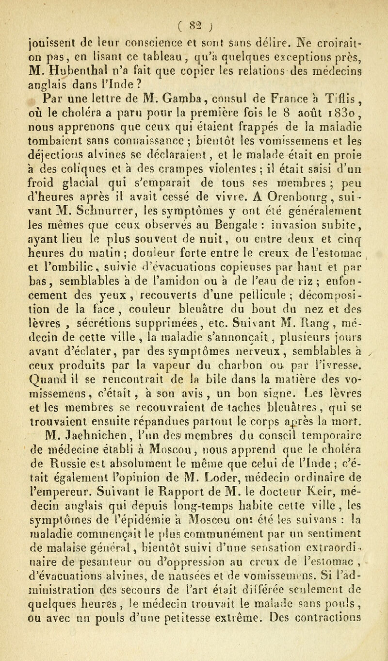 jouissent de leur conscience et sont sans délire. Ne croirait- on pas, en lisant ce tableau, qu'à quelques exceptions près, M. Hubenthal n'a fait que copier les relaîiotjs des médecins anglais dans l'Inde ? Par une lettre de M. Gamba, consul de France a Tiflis, où le choléra a paru pour la première fois le 8 août i83o, nous apprenons que ceux qui étaient frappés de la maladie tombaient sans connaissance ; bieiUôî les vomissemens et les déjectioiAS alvines se déclaraient, et le malade était en proie a des coliques et a des crampes violentes ; il était saisi d'un froid glacial qui s'emparait de tous ses membres ; peu d'heures après il avait cessé de vivre. A Orenbosirg, sui- vant M. Schnurrer, les symptômes y ont été généralement les mêmes que ceux observés au Bengale : invasion subite, ayant lieu h^ plus souvent de nuit, ou entre deux et cinq heures du matin ; douleur forte entre le creux de l'estomac et l'ombilic, suivie d'évacuations copieuses par haut et par bas, semblables a de l'amidon ou a de l'eau de riz ; enfon- cement des yeux, recouverts d'une pellicule; décomposi- tion de la face , couleur bleuâtre du bout du nez et des lèvres , sécrétions supprimées, etc. Suivant M. Piang , mé- decin de cette ville , la maladie s'annonçait, plusieurs jours avant d'éclater, par des symptômes nerveux, semblables a ceux produits par la vapeur du charbon oa par l'ivresse. Quand il se rencontrait de la bile dans la matière des vo- missemens, c'était 5 a son avis, un bon sienne. Les lèvres et les membres se recouvraient de taches bleuâtres , qui se trouvaient ensuite répandues partout le corps après la mort. M. Jaehnichen, l'un des membres du conseil temporaire de médecine établi à Moscou, nous apprend que le choléra de Russie est absolument le même que celui de l'Inde ; c'é- tait également l'opinion de M. Loder, médecin ordinaire de l'empereur. Suivant le Rapport de M. le docteur Keir, mé- decin anglais qui depuis long-temps habite cette ville , les symptômes de l'épidémie a Moscou ont été les suivans : la maladie commençait le plus communément par un sentiment de malaise général, bientôt suivi d'une sensation extraordi- naire de pesanteur ou d'oppression au creux de l'estomac , d'évacuations alvines, de nausées et de vomissemens. Si l'ad- ministration des secours de l'art était différée seulement de quelques heures , le médecin trouvait le malade sans pouls, ou avec un pouls d'une petitesse extrême. Des contractions