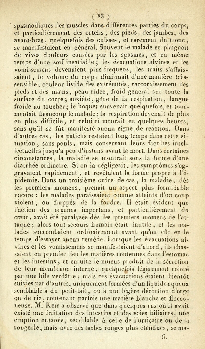 i ^5 ) Bpasmodiqnes des muscles dans différentes parties du corps, et particulièreinent des orteils, des pieds, des jambes, des avant-bras, quelquefois des cuisses , et rarement au tronc , se manifestaient en générai. Souvent le malade se plaignait de vives douleurs causées par les spasmes, et en même temps d'une soif insatiable ; les évacuations alvines et les voraissemens devenaient plus fréquens, les traits s'affais- saient , le volume du corps dimiîiuait d'une manière très- sensible; couleur livide des extrémités, raccorriissement des pieds et des mains, peau ridée, fioid général sur toute la surface du corps ; anxiété , gêne de la respiration , langue froide au toucher; le hoquet survenait quelquefois, et tour- mentait beaucoup le malade; la respiration devenait de pins en plus difficile, et celui-ci mourait en quelques heures, sans qu'il se fût manifesté aucun signe de réaction. Dans d'autres cas , les patiens restaient long-temps dons ceite si- tuation , sans pouls, mais conservant leurs facultés intel- lectuelles jusqu'à peu d'insfans avant la mort. Dans certaines circonstances, la maladie se montrait sous la forme d'une diarrhée ordinaire. Si on la négligeriit, les symptômes s'ag- gravaient rapidement , et revêtaient la forme propre à l'é- pidémie. Dans un troisième ordre de cas, la nialadie, dès les premiers momens, prenait un aspect plus formidable encore : les malades paraissaient comme atteints d'un co!ip violent, ou frappés de la foudre. Il était évident que l'action des organes importans, et particulièrement ùu cœur, avait été paralysée dès les premiers momens de l'at- taque ; alors tout secours humain était inutile , et les uja- îades succombaient ordinairement avant qu'on eût eu le temps d'essayer aucun remède. Lorsque les évacuations al- vines et les vomissemens se manifestaient d'abord , ils chas- saient en premier lieu les matières contenues dans l'esiomac et les intesiins , et ensuite le mucus produit de la sécrétion de leur membrane interne , quelquefois légèrement coloré par une bile verdâtre ; mais ces évacuations étaient bientôt suivies par d'autres, uniqiîeraent formées d'un liquide aqueux semblable à du petit-lait, ou a une légère décoction d'orge ou de riz, contenant parfois une matière blanche et flocco- neuse. M. Reir a observé que dans quelques cas où il avait existé une irritation des intestins et des voies biliaires, une éruption cutanée, semblable à celle de l'urticaire ou de la rougeole, mais avec des îacbes rouges plus étendues, se ma- G.