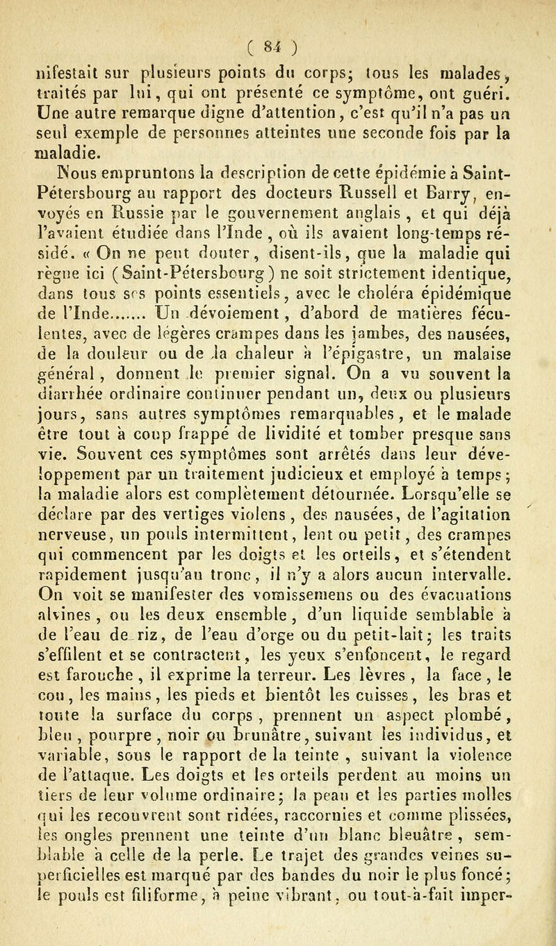nifestait sur plusieurs points du corps; tous les malades, traités par lui, qui ont présenté ce symptôme, ont guéri. Une autre remarque digne d'attention , c'est qu'il n'a pas ua seul exemple de personnes atteintes une seconde fois par la maladie. Kous empruntons la description de cette épidémie à Saint- Pétersbourg au rapport des docteurs Russell et Barry, en- voyés en Russie par le gouvernement anglais , et qui déjà l'avaient étudiée dans l'Inde , où ils avaient long-temps ré- sidé. {( On ne peut douter, disent-ils, que la maladie qui règne ici (Saint-Pétersbourg) ne soit strictement identique, dans tous srs points essentiels, avec le choléra épidémique de rinde Un dévoiement , d'abord de matières fécu- lentes, avec de légères crampes dans les jambes, des nausées, de la douleur ou de Ja chaleur à l'épigastre, un malaise général , donnent le premier signal. On a vu souvent la diarrhée ordinaire continuer pendant un, deux ou plusieurs jours, sans autres symptônies remarquables, et le malade être tout a coup frappé de lividité et tomber presque sans vie. Souvent ces symptômes sont arrêtés dans leur déve- loppement par un traitement judicieux et employé a temps; la maladie alors est complètement détournée. Lorsqu'elle se déchue par des vertiges violens, des nausées, de l'agitalion nerveuse, un pouls intermittent, lent ou petit, des crampes qui commencent par les doigts et les orteils, et s'étendent rapidement jusqu'au tronc, il n'}^ a alors aucun intervalle. On voit se manifester des vomissemens ou des évacuations alvines, ou les deux ensemble, d'un liquide semblable à de l'eau de^riz, de l'eau d'orge ou du petit-lait; les traits s'effilent et se contractent, les yeux s'enfoncent, le regard est farouche , il exprime la terreur. Les lèvres , la face , le cou, les mains, les pieds et bientôt les cuisses , les bras et toute la surface du corps , prennent un aspect plombé, bleu , pourpre , noir ou brunâtre, suivant les individus, et variable, sous le rapport delà teinte , suivant la violence de l'attaque. Les doigts et les orteils perdent au moins un tiers de leur volume ordinaire; la peau et les parties molles nui les recouvrent sont ridées, raccornies et comme plissées, les ongles prennent une teinte d'un blanc bleuâtre , sem- Llabie a celle de la perle. Le trajet des grandes veines su- perficielles est marqué par des bandes du noir le plus foncé; le pouls est filiforme, h peine vibrant, ou tout-a-faît imper-