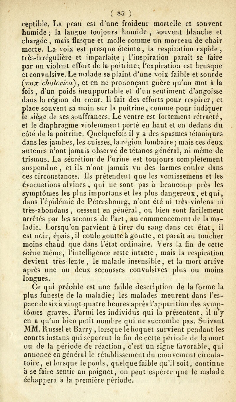 reptible. La peau est d'une froideur mortelle et souvent humide ; la langue toujours humide , souvent blanche et chargée , mais flasque et raoîle comme un morceau de chair morte. La voix est presque éteinte, la respiration rapide, très-irrégulière et imparfaite ; l'inspiration paraît se faire par un violent effort de la poitrine; l'expiration est brusque et convulsive. Le malade se plaint d'une voix faible et sourde {vox cholerica)^ et en ne prononçant guère qu'un mot à la fois, d'un poids insupportable et d'un sentiment d'angoisse dans la région du cœur. 11 fait des efforts pour respirer, et place souvent sa main sur la poitrine, comme pour indiquer le siège de ses souffrances. Le ventre est fortement rétracté, et le diaphragme violemment porté en haut et en dedans du côté de la poitrine. Quelquefois il y a des spasmes tétaniques dans les jambes, les cuisses, la région lombaire ; mais ces deux auteurs n'ont jamais observé de tétanos général, ni même de trismus. La sécrétion de Turine est toujours complètement suspendue , et ils n'ont jamais vu des larmes couler dans ces circonstances. Ils prétendent que les vomissemens et les évacuations alvines , qui ne sont pas a beaucoup près les symptômes les plus iraportans et les plus dangereux, et qui, dans l'épidémie de Pétersbourg, n'ont été ni très-violens ni très-abondans , cessent en général, ou bien sont facilement arrêtés par les secours de Fart, au commencement de la ma- ladie. Lorsqu'on parvient à tirer du sang dans cet état, il est noir, épais, il coule goutte k goutte , et paraît au toucher moins chaud que dans l'état ordiiîaire. Vers la fin de cette scène même, l'intelligence reste intacte , mais la respiration devient très lente , le malade insensible, et la mort arrive après une ou deux secousses convulsives plus ou moins longues. Ce qui précède est une faible description de la forme la plus funeste de la maladie; les malades meurent dans l'es- pace de six k vingt-quatre heures après l'apparition des symp- tômes graves. Parmi les individus qui la présentent, il n'y en a qu'un bien petit nombre qui ne succombe pas. Suivant MM.Russelet Barry , lorsque le hoquet survient pendant les courts instans qui séparent la fin de cette période de la mort ou de la période de réaction, c'est un signe favorable, qui annonce en général le rétablissement du mouvement circula- toire, et lorsque le pouls, quelque faible qu'il soit^ continue à se faire sentir au poignet, on peut espérer que le malade échappera h la première période.