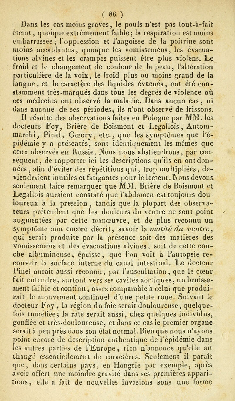 Dans les cas moins graves, le pouls n'est pas tout-a-fait éteint, quoique extrêmement faible; la respiration est moins eiiibarrassée ; l'oppression et Tangoisse de la poiirine sont moins accablantes, quoique les vomissemens, les évacua- tions alvines et les crampes puissent être plus violens. Le froid et le changement de couleur de la peau, Taltération particulière de la voix, le froid plus ou moins grand de la langue, et le caractère des liquides évacués, ont été con- stamment très-marqués dans tous les degrés de violence où ces médecins ont observé la maladie. Dans aucun cas, ni dans aucune de ses périodes» ils n'ont observé de frissons. Il résulte des observations faites en Pologne par MM. les docteurs Foy, Brière de Boismont et Legailois, Antora- marchi, Pinel, Gœury, etc.^ que les symptômes que l'é- pidémie y a présentés, sont identiquement les mêmes que ceux observés en Russie. Nous nous abstiendrons, par con- séquent, de rapporter ici les descriptions qu^ils en ont don- nées, aiin d'éviter des répétitions qui, trop multipliées, de- viendraient inutiles et fatigantes pour le lecteur. Nous devons seulement faire remarquer que MM. Brière de Boismont et Legailois auraient constaté que l'abdomen est toujours dou- loureux a la pression , tandis que la plupart des observa- teurs prétendent que les douleurs du ventre ne sont point augmentées par cette manœuvre, et de plus reconnu un. symptôme non encore décrit, savoir la matité du ventre, qui serait produite par la présence soit des matières des vomissemens et des évaciîations alvines, soit de cette cou- che albumineuse, épaisse, que Ton voit a l'autopsie re- couvrir la surface interiie du canal intestinal. Le docteur Pinel aurait aussi reconnu, par l'auscultation, que le cœur fait entendre, surtout vers ses cavités aorliques, un bruisse- ment faible et continu, assez comparable a celui que produi- rait le mouvement continuel d'une petite roue. Suivant le docteur Foy , la région du foie serait douloureuse, quelque- fois tuméfiée; la rate serait aussi, chez quelques individus, gonflée et très-douloureuse, et dans ce cas le premier organe serait à peu près dans son état normal. Bien que nous n'ayons point encore de description authentique de l'épidémie dans les autres parties de l'Europe, rien n'annonce qu'elle ait changé essentiellement de caractères. Seulement il paraît que, dans certains pays, en Hongrie par exemple, après avoir offert une moindre gravité dans ses premières appari- tions, elle a fait de nouvelles invasions sous une forme