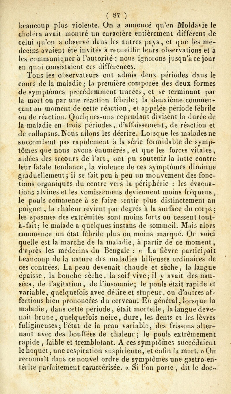 beaucoup plus violente. On a annoncé qu'en Moldavie le ciioléra avait raonlré un caractère entièrement différent de celui t|u'on a observé dans les autres p<'»ys, et que les mé- decins avaient été invités à recueillir leurs observations et h les communiquera l'autorité: nous ignorons jusqu'à ce jour en quoi consistaient ces différences. Tous les observateurs ont admis deux périodes dans le cours de la maladie; la première composée des deux formes de symptômes précédemment tracées, et se terminant par la mort ou par une réaction fébrile; la deuxième commen- çant au moment de cette réaction, et appelée période fébrile ou de réaction. Quelques-uns cependant divisent la durée de la maladie en trois périodes, d'affaissement, de réaction et de coUapsus.lNous allons les décrire. Lorsque les malades ne succombent pas rapidement a la série formidable de symp- tôuies que nous avons énumérés, et que les forces vitales, aidées des secours de i'art, ont pu soutenir la lutte contre leur fatale tendance, la violence de ces symptômes diminue graduellement; il se fait peu à peu un mouvement des fonc- tions organiques du centre vers la périphérie : les évacua- tions aivines et les vomissemens deviennent moins fréquens,. le pouls commence à se faire sentir plus distinctement au poignet, la chaleur revient par degrés a la surface du corps ; les spasmes des extrémités sont moins forts ou cessent tout- a-fait; le malade a quelques instans de sommeil. Mais alors commence un état fébrile plus ou moins marqué. Or voiti quelle est la marche de la maladie, à partir de ce moment, d'après les médecins du Bengale : « La fièvre participait beaucoup de la nature des maladies bilieuses ordinaires de ces contrées. La peau devenait chaude et sèche, la langue épaisse, la bouche sèche, la soif vive; il y avait des nau- sées, de l'agitation, de l'insomnie; le pouls était rapide et variable, quelquefois avec délire et stupeur, ou d'autres af- fections bien prononcées du cerveau. En général, lorsque la maladie, dans cette période, était mortelle, la langue deve- nait brune, quelquefois noire, dure, les dents et les lèvres fuligineuses; l'état de la peau variable, des frissons alter- nant avec des bouffées de chaleur; le pouls extrêmement rapide , faible et tremblotant. A ces symptômes succédaient le hoquet, une respiration suspirieuse, et enfin la mort. » On reconnaît dans ce nouvel ordre de symptômes une gastro-en- térite parfaitement caractérisée. « Si l'on porte, dit le doc-'