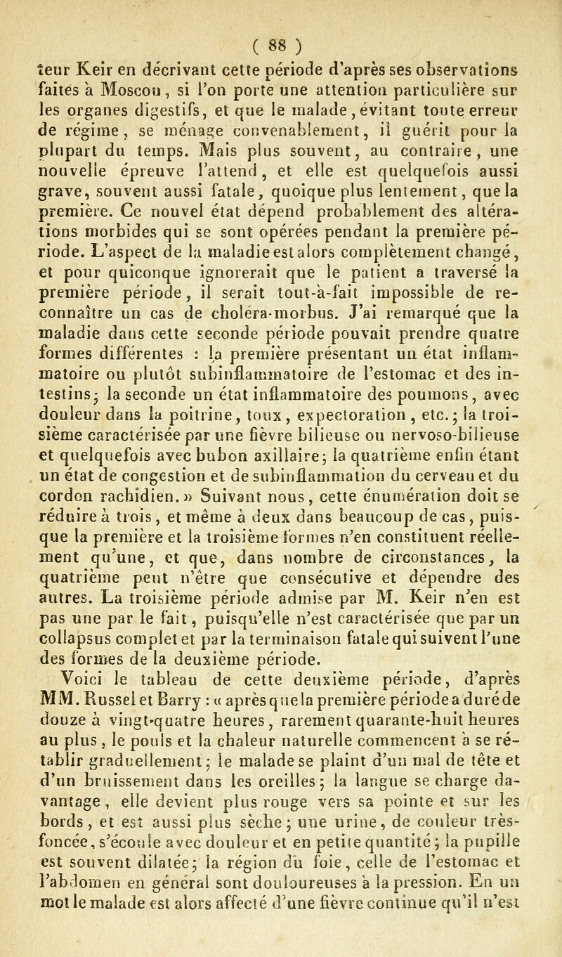 îeur Keir en décrivant cette période d'après ses observations faites a Moscou, si l'on porte une attention particulière sur les organes digestifs, et que le malade , évitant tonte erreur de régime, se ménage convenablement, iî guérit pour la plupart du temps. Mais plus souvent, au contraire, une nouvelle épreuve l'attend, et elle est quelquefois aussi grave, souvent aussi fatale, quoique plus lentement, que la première. Ce nouvel état dépend probablement des altéra- tions morbides qui se sont opérées pendant la première pé- riode. L'aspect de la maladie est alors complètement changé, et pour quiconque ignorerait que le patient a traversé la première période, il serait lout-k-fait impossible de re- connaître un cas de choléramorbus. J'ai remarqué que la maladie dans cette seconde période pouvait prendre quatre formes différentes : la première présentant un état inflam- matoire ou plutôt subinflammatoire de l'estomac et des in- testins- la seconde un état inflammatoire des poumons, avec douleur dans la poitrine, toux, expectoration , etc. ; la troi- sième caractérisée par une fièvre bilieuse ou nervoso-bilieuse et quelquefois avec bubon axillaire; la quatrième enfin étant un état de congestion et de subinflammation du cerveau et du cordon rachidien.» Suivant nous, cette énuméraîion doit se réduire à trois, et même à deux dans beaucoup de cas, puis- que la première et la troisième formes n'en constituent réelle- ment qu'une, et que, dans nombre de circonstances, la quatrième peut n'être que consécutive et dépendre des autres. La troisième période admise par M. Keir n'en est pas une par le fait, puisqu'elle n'est caractérisée que par un collapsus complet et par la terminaison fatale qui suivent l'une des formes de la deuxième période. Voici le tableau de cette deuxième période, d'après MM. Russelet Barry : u aprèsquelapremière périodeaduréde douze à vingt'quatre heures, rarement quarante-huit heures au plus 5 le pouls et la chaleur naturelle commencent a se ré- tablir graduellement le malade se plaint d'un mal de tête et d'un bruissement dans les oreilles; la langue se charge da- vantage , elle devient plus rouge vers sa pointe et sur les bords, et est aussi plus sèche; une urine, de couleur très- foncée, s'écoule avec douleur et en petite quantité; la pupille est souvent dilatée; la région du foie, celle de l'estomac et l'abdomen en général sont douloureuses a la pression. En un mot le malade est alors affecté d'une fièvre continue qu'il n'est