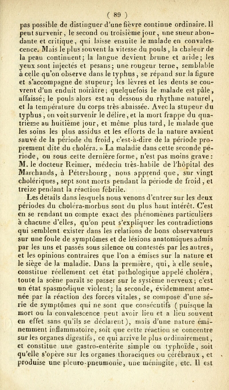 pas possible de distinguer d'une fièvre continue ordinaire. Il peut survenir , !e second ou troisième jour , une sueur abon- dante et critique, qui laisse ensuite le malade en convales- cence. Mais le plus souvent la vitesse du pouls, ia chaleur de la peau continuent3 la langue devient brune et aride; les yeux sont injectés et pesans; une rougeur terne, semblable à celle qu'on observe dans le typhus , se répand sur la figure et s'accompagne de stupeur; les lèvres et les dents se cou- vrent d'un enduit noirâtre; quelquefois le malade est pâle, affaissé; le pouls alors est au dessous du rhythme naturel, et la température du corps très abaissée. Avec la stupeur du typhus , on voit survenir le délire, et la mort frappe du qua- trième au huitième jour, et même plus tard, le malade que les soins les plus assidus et les efforts de la nature avaient sauvé de la période du froid, c'est-k-dire de la période pro- prement dite du choléra. » La maladie dans cette seconde pé- riode, ou sous celte dernière forme, n'est pas moins grave: M. le docteur Reimer, médecin très-habile de l'hôpital des Marchands, à Pétersbourg, nous apprend que, sur vingt cholériques, sept sont morts pendant la période de froid, et treize pendant la réaction fébrile. Les détails dans lesquels nous venons d'entrer sur les deux périodes du choléra-morbus sont du plus haut intérêt. C'est en se rendant un compte exact des phénomènes particuliers à chacune d'elles, qu'on peut s'expliquer les contradictions qui semblent exister dans les relations de bons observateurs sur une foule de symptômes et de lésions anatomiques admis par les uns et passés sous silence ou contestés par les autres, et les opinions contraires que l'on a émises sur la nature et le siège de )a maladie. Dans la première, qui, a elle seule, constitue réellement cet état pathologique appelé choléra, toute la scène paraît se passer sur le système nerveux; c'est un état spasmodique vicient; la seconde, évidemment ame- née par la réaction des forces vitales, se compose d'une sé- rie de symptômes qui ne sont que consécutifs (puisque la mort ou la convalescence peut avoir lieu et a lieu souvent en effet sans qu'ils se déclarent), mais d'une nature émi- nemment inflammatoire, soit que cette réaction se concentre sur les organes digestifs, ce qui arrive le plus ordinairement, et constitue une gastro-entérite simple ou typhoïde, soit qu'elle s'opère sur les organes thoraciques ou cérébraux , et produise une pleure pneumonie, une méningite, etc. Il est