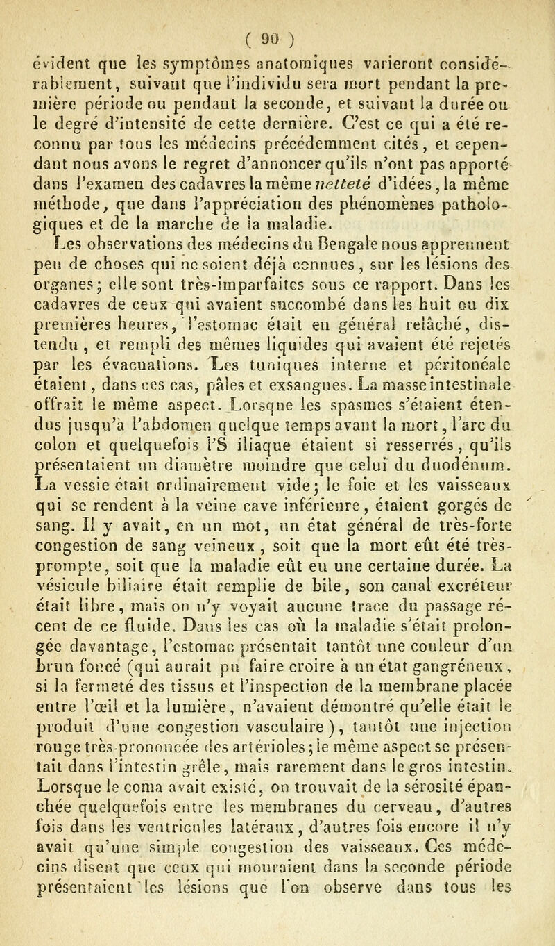 évident que les symptômes anatomîques varieront consldé- rableraent, suivant que l'individu sera mort pendant la pre- mière période ou pendant la seconde, et suivant la durée ou le degré d'intensité de cette dernière. C'est ce qui a été re- connu par tous les médecins précédemment cités, et cepen- dant nous avons le regret d'annoncer qu'ils n'ont pas apporté dans l'examen des cadavres la même 7î<?i^e^e d*idées,la même méthode, que dans l'appréciation des phénomèees patholo- giques et de la marche de la maladie. Les observations des médecins du Bengale nous apprennent peu de choses qui ne soient déjà connues, sur les lésions des organes3 elle sont très-imparfaites sous ce rapport. Dans les cadavres de ceiix qui avaient succombé dans les huit ou dix premières heures, restomac était en général relâché, dis- tendu , et rempli des mêmes liquides qui avaient été rejetés par les évacuations. Les tuniques interne et péritonéale étaient, dans ces cas, pâles et exsangues. La masse intestinale offrait le même aspect. Lorsque les spasmes s'étaient éten- dus jusqu'à l'abdomen quelque temps avant la mort, l'arc du colon et quelquefois l'S iliaque étaient si resserrés, qu'ils présentaient un diamètre moindre que celui du duodénum. La vessie était ordinairement vide 3 le foie et les vaisseaux qui se rendent à la veine cave inférieure, étaient gorgés de sang. Il y avait, en un mot, un état général de très-forte congestion de sang veineux , soit que la mort eût été très- prompte, soit que la maladie eût eu une certaine durée. La vésictiie biliaire était remplie de bile, son canal excréteur était libre, mais on n'y voyait aucune trace du passage ré- cent de ce fluide. Dans les cas où la maladie s'était prolon- gée davantage, l'estomac présentait tantôt une couleur d'un brun foncé (qui aurait pu faire croire à un état gangreneux, si la fermeté des tissus et l'inspection de la membrane placée entre l'œil et la lumière, n'avaient démontré qu'elle était le produit d'une congestion vasculaire ), tantôt une injection rouge très-prononcée des artérioles;le même aspect se présen- tait dans l'intestin grêle, mais rarement dans le gros intestin. Lorsque le coma avait existé, on trouvait de la sérosité épan- chée quelquefois entre les membranes du cerveau, d'autres fois dans les ventricules latéraux, d'autres fois encore il n'y avait qu'une simple congestion des vaisseaux. Ces méde- cins disent que ceux qui mouraient dans la seconde période présentaient les lésions que Ton observe dans tous les