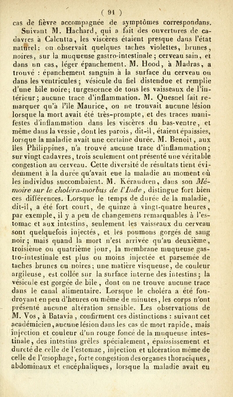 cas de fièvre accompagnée de symptômes correspondant. Suivant M. Hachard, qui a fait des oiîvertnres de ca- davres à Calcutta, les viscères étaient presque dans l'état naturel; on observait quelques taches violettes, brunes, noires, sur la muqueuse gastro-intestinale ; cerveau sain, et dans un cas, léger épanchement. M. Hood, a Madras, a trouvé : épanchement sanguin à la surface du cerveau ou dans les ventricules ; vésicule du fiel distendue et remplie d'une bile noire; turgescence de tous les vaisseaux de l'in- térieur; aucune trace d'inflammation. M. Quesnel fait re- marquer qu'à l'île Maurice, on ne trouvait aucune lésion lorsque la mort avait été très-prompte, et des traces mani- festes d'inflammation dans les viscères du bas-ventre, et même dans la vessie , dont les parois , dit-il, étaient épaissies, lorsque la maladie avait une certaine durée. M. Benoit, aux îles Philippines, n'a trouvé aucune trace d'inflammation; sur vingt cadavres, trois seulement ont présenté une véritable congestion au cerveau. Cette diversité de résultais tient évi- demment à la durée qu'avait eue la maladie au moment où les individus succombaient. M. Kéraudien, dans son Mé- nioii^e sur le choléra-morhus de VInde ^ distingue fort bien ces différences. Lorsque le temps de durée de la maladie, dit-il, a été fort court, de quinze à vingt-quatre heures, par exemple, il y a peu de changemens remarquables à l'es- tomac et aux intestins, seulement les vaisseaux du cerveau sont quelquefois injectés, et les poumons gorgés de sang noir; mais quand la mort n'est arrivée qu'au deuxième, troisième ou quatrième jour, la membrane muqueuse gas- tro-intestinale est plus ou moins injectée et parsemée de taches brunes ou noires; une matière visqueuse, de couleur argileuse, est collée sur la siuface interne des intestins; la vésicnie est gorgée de bile , dont on ne trouve aucune trace dans le canal alimentaire. Lorsque le choléra a été fou- droyant en peu d'heures ou même de sninutes, les corps n'ont présenté aucune altération sensible. Les observations de M. Vos, à Batavia , confirment ces distinctions : suivant cet académicien, aucune lésion dans les cas de mort rapide, mais injection et couleur d'un rouge foncé de la muqueuse intes- tinale, des intestins grêles spécialement, épaississement et dureté de celle de l'estomac , injection et ulcération même de celle de l'œsophage, forte congestion des organes ihoraciques, abdominaux et encéphaliques, lorsque la maladie avait eu