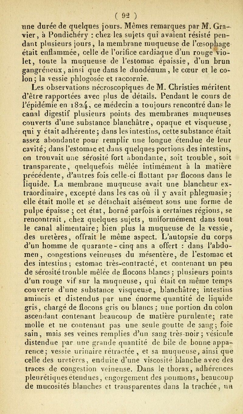 ( Ô2 ) une durée de quelques jours. Mêmes remarques par M. Gra- vier, a Pondichéry : chez les sujets qui avaient résisté pen- dant plusieurs jours, la membrane muqueuse de l'œsophage était enflammée, celle de l'orifice cardiaque d'un rouge vio- let, toute la muqueuse de restomac épaissie, d'un brun gangreneux, ainsi que dans le duodénum, le cœur et le co- lon; la vessie phlogosée et raccornie. Les observations nécroscopiques de M. Christies méritent d'être rapportées avec plus de détails. Pendant le cours de répidémie en 1824, ce médecin a toujours rencontré dans le canal digestif plusieurs points des membranes muqueuses couverts d'une substance blanchâtre, opaque et visqueuse, qui y était adhérente ; dans les intestins, cette substance était assez abondante pour remplir une longue étendue de leur cavité j dans l'estomac et dans quelques portions des intestins, on trouvait une séi'osité fort abondante, soit trouble, soît transparente, quelquefois mêlée intimement à la matière précédente, d'autres fois celle-ci flottant par flocons dans le liquide. La membrane muqueuse avait une blancheur ex- traordinaire, excepté dans les cas où il y avait phlegmasie; elle était molle et se détachait aisément sous une forme de pulpe épaisse ; cet état, borné parfois h certaines régions, se rencontrait, chez qiîelques sujets, uniformément dans tout le canal alimentaire; bien plus la muqueuse de la vessie, des uretères, offrait le même aspect. L'autopsie du corps d'un homme de quarante-cinq ans a offert : dans l'abdo- men, congestions veineuses du mésentère, de l'estomac et des intestins; estomac très-contracté, et contenant un peu de sérosité trouble mêiée de flocons blancs; plusieurs points d'un rouge vif sur la muqueuse, qui était en même temps couverte d'une substance visqueuse, blanchâtre; intestins amincis et distendus par une énorme quantité de liquide gris, chargé de flocons gris ou blancs ; une portion du colon ascendant contenant beaucoup de matière purulente; rate molle et ne contenant pas une seule goutte de sang; foie sain, mais ses veines remplies dNm sang très-noir; vésicule distendue par une grande quantité de bile de bonne appa- rence; vessie urinaire rétractée , et sa muqueuse, ainsi que celle des uretères, enduite d'une viscosité blanche avec des traces de congestion veineuse. Dans le thorax, adhérences pleurétiquesétendues, engorgement des poumons, beaucoup de mucosités blanches et transparentes dans la trachée, un