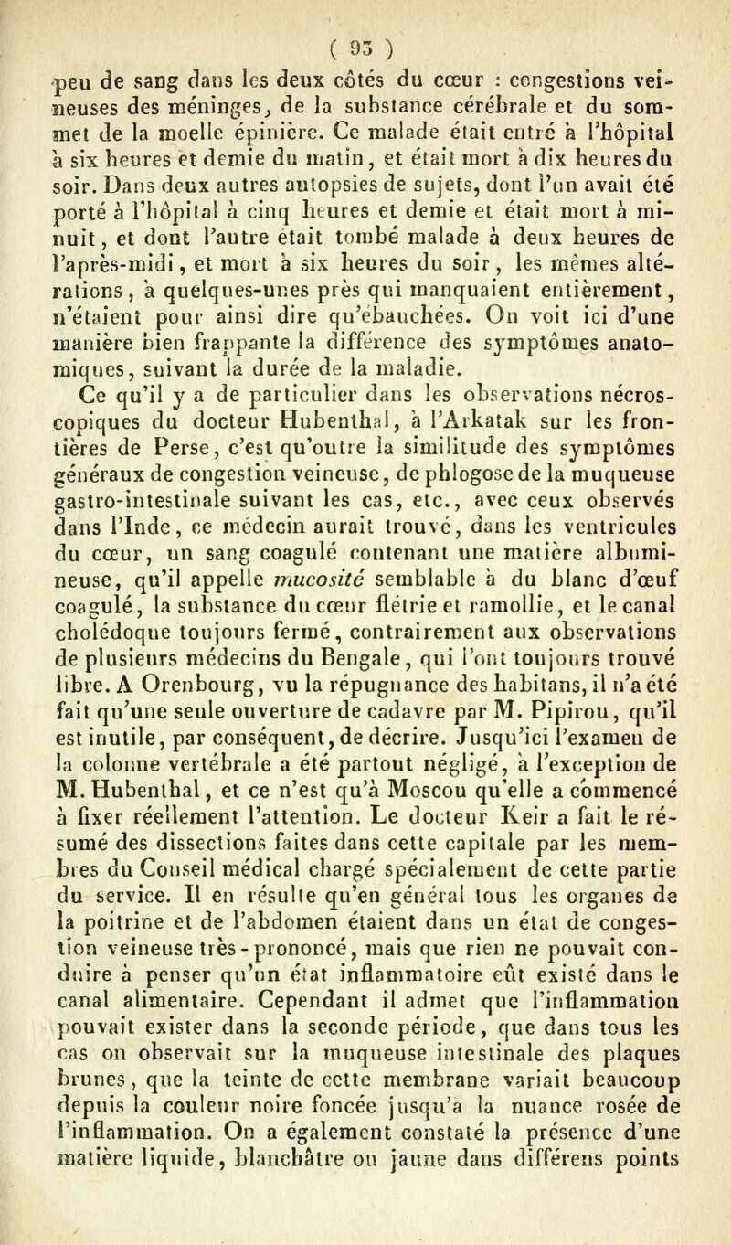 peu de sang clans les deux côtés du cœur : congestions vei^ lieuses des méninges^ de la substance cérébrale et du som- met de la moelle épinière. Ce malade était entré a l'hôpital à six heures et demie du matin , et était mort a dix heures du soir. Dans deux autres autopsies de sujets, dont Vun avait été porté à l'hôpital à cinq heures et demie et était mort à mi- nuit, et dont l'autre était tombé malade à deux heures de Taprès-midi, et mort à six heures du soir, les mêmes alté- rations , a quelques-unes près qui manquaient entièrement, n'étaient pour ainsi dire qu'ébauchées. On voit ici d'une manière bien frappante la différence des symptômes analo- miques, suivant la durée de la maladie. Ce qu'il y a de particulier dans les observations nécros- copiques du docteur Hubenthal, a l'Arkatak sur les fron- tières de Perse, c'est qu'outre la similitude des symptômes généraux de congestion veineuse, de phlogose de la muqueuse gastro-intestinale suivant les cas, etc., avec ceux observés dans l'Inde, ce médecin aurait trouvé, dans les ventricules du cœur, un sang coagulé contenant une matière albumi- neuse, qu'il appelle mucosité semblable à du blanc d'œuf coagulé, la substance du cœur flétrie et ramollie, et le canal cholédoque toujours fermé, contrairement aux observations de plusieurs médecins du Bengale, qui l'ont toujours trouvé libre. A Orenbourg, vu la répugnance des habitans, il n'a été fait qu'une seule ouverture de cadavre par M. Pipirou, qu'il est inutile, par conséquent, de décrire. Jusqu'ici l'examen de la colonne vertébrale a été partout négligé, a l'exception de M. Hubenthal, et ce n'est qu'à Moscou qu'elle a commencé à fixer réellement l'attention. Le docteur Reir a fait le ré- sumé des dissections faites dans cette capitale par les mem- bres du Conseil médical chargé spécialement de cette partie du service. Il en résulte qu'en général tous les organes de la poitrine et de l'abdomen étaient dans un étal de conges- tion veineuse très-prononcé, mais que rien ne pouvait con- duire à penser qu'un éiat inflammatoire eût existé dans le canal alimentaire. Cependant il admet que l'inflammation pouvait exister dans la seconde période, que dans tous les cas on observait sur la muqueuse intestinale des plaques brunes, que la teinte de cette membrane variait beaucoup depuis la couleur noire foncée jusqu'à la nuance rosée de l'inflammation. On a également constaté la présence d'une matière liquide, blanchâtre ou jaune dans différens points