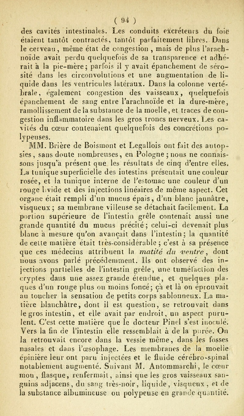 des cavités intestiiiaies. Les conduits excréteurs du foie élaieiu tantôt contractés, tantôt paifaiiement libres. Dans le cerveau, même état de congestion , mais de plus l'arach- noïde avait perdu quelquefois de sa transparence et adhé- rait a la pie-mère; parfois il y avait épanchement de séro- sité dans les circonvolutions et une augmentation de li- quide dans les ventricules latéraux. Dans la colonne verté- brale, également congestion des vaisseaux, quelquefois épanchement de sang entre l'arachnoïde et la dure-mère, ramollissement de la substance de la moelle, et traces de con- gestion inflammatoire dans les gros troncs nerveux. Les ca- vités du cœur contenaient quelquefois des concrétions po- Ijpeuses, MM. Brière de Boismonî et Legallois ont fait des aulop» sies, sans doute nom>breuses, en Pologne; nous ne connais- sons jusqu'à présent que les résultats de cinq d'entre elles. La tunique superficielle des intestins présentait une couleur rosée, et la tunique interne de Pestomac une couleur d'un rouge livide et des injections linéaires de même aspect. Cet organe était rempli d'un mucus épais, d'un blanc jaunâtre, visqueux; sa membrane villeuse se détachait facilement, La portion supérieure de l'intestin grêle contenait aussi une grande quantité du mueus précité ; celui-ci devenait plus blanc k mesure qu'on avançait dans l'intestin; la quantité de celte matière était très-considérable ; c'est à sa présence que ces médecins attribuent la matité du ventre, dont nous avons parlé précédemment. Ils ont observé des in- jections partielles de l'intestin grêle, une tuméfaction des cryptes dans une assez grande étendue, et quelques pla- ques d'un rouge plus ou moins foncé; ça et là on éprouvait au toucher la sensation de petits corps sablonneux. La ma- tière blanchâtre, dont il est question, se retrouvait dans le gros intestin, et elle avait par endroit, un aspect puru- lent. C'est cette matière que le docteur Pinel s'est inoculé. Vers la fin de l'intestin elle ressemblait à de la purée. On la retrouvait encore dans la vessie même, dans les fosses nasales et dans l'œsophage. Les membranes de la moelle épinière leur ont paru injectées et le fluide cérébro-spinal notablement augmenté. Suivant M. Antommarchi, le cœur mou, flasque, renfermait, ainsi que les gros vaisseaux san- guins adjacens, du sang très-noir, liquide, visqueux . et de la substance aibumlneuse ou poiypeuse en grande qmiutiié.