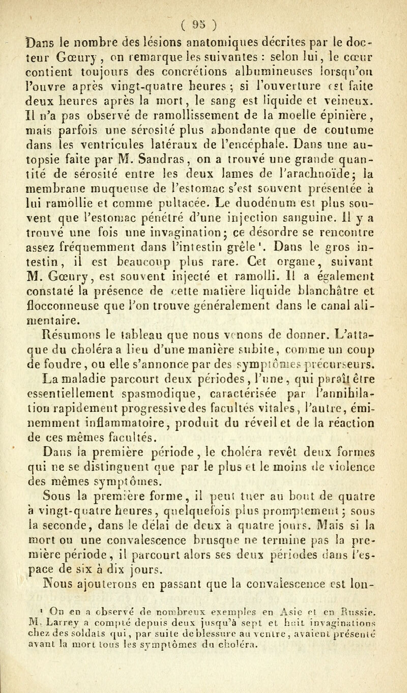 Dans le nombre des lésions anatomiqiies décrites par le doc- îeur Gœury , on remarque les suivantes : selon lui, le cœur contient toujours des concrétions albumineuses lorsqu'on l'ouvre après vingt-quatre heures; si l'ouverture est faite deux heures après la mort, le sang est liquide et veineux. Il n'a pas observé de ramollissement de la moelle épinière, mais parfois une sérosiîé plus abondante que de coutume dans les ventricules latéraux de l'encéphale. Dans une au- topsie faite par M. Sandras, on a trouvé une grande quan- tité de sérosité entre les deux lames de l'arachnoïde; la membrane muqueuse de l'estomac s'est souvent présentée a lui ramollie et comme pultacée. Le duodénum esi plus sou- vent que l'estomac pénétré d'une injection sanguine. 11 y a trouvé une fois une invagination; ce désordre se rencontre assez fréquemment dans l'intestin grêle'. Dans le gros in- testin, il est beaucoup plus rare. Cet organe, suivant M. Gœury, est souvent injecté et ramolli. Il a également constaté la présence de cette matière liquide blanchâtre et flocconneuse que l'on trouve généralement dans le canal ali- mentaire. Résumons le tableau que nous venons de donner. L'atta- que du choléra a lieu d'une manière subite, comme un coup de foudre , ou elle s'annonce par des sympiôîiies précurseurs. La maladie parcourt deux périodes, l'une, qui psiraîl être essentiellement spasmodique, caractérisée par l'annihila- lion rapidement progressive des facultés vitales, l'autre, émi- nemment inflammatoire, produit du réveil et de la réaction de ces mêmes facultés. Dans ia première période, le choléra revêt deux formes qui ne se distinguent que par le plus et le moins «le violence des mêmes symptômes. Sous la première forme, il peut tuer au bout de quatre à vingt-quatre heures, quelquefois plus prompîemeuî ; sous la seconde, dans le délai de deux a quatre jours. Mais si la mort ou une convalescence brusque ne termine pas la pre- mière période, il parcourt alors ses deux périodes dans l'es- pace de six à dix jours. Nous ajouterons en passant que la convalescence est lon- « On en a observé rie nombreux exemples en Asie cl en Russie. M, Lairey a coaij)lé depuis deux jusqu'à sept et hc.h invaginiiMons chez des soldais qui, par suite de blessure au YcnLre , avaient présenlê avant la mort lous les s^'inplômes du choléra.